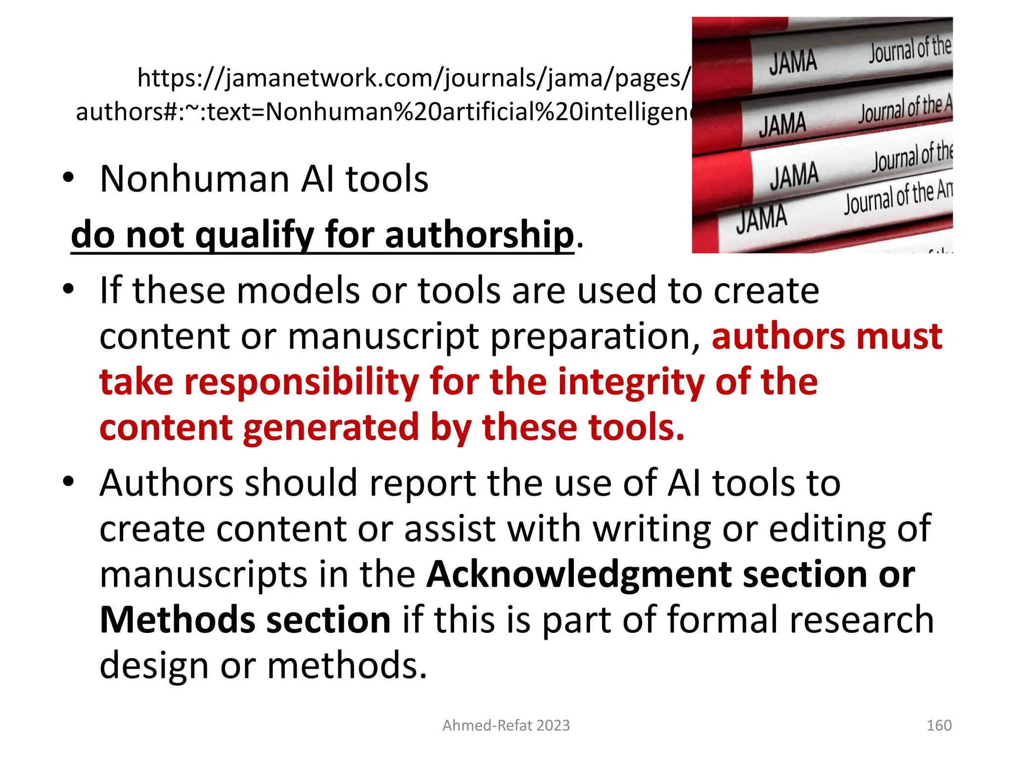 https://jamanetwork.com/journals/jama/pages/instructions-for-
authors#:~:text=Nonhuman%20artificial%20intelligence,Image%20Integrity
• Nonhuman AI tools
do not qualify for authorship.
• If these models or tools are used to create
content or manuscript preparation, authors must
take responsibility for the integrity of the
content generated by these tools.
• Authors should report the use of AI tools to
create content or assist with writing or editing of
manuscripts in the Acknowledgment section or
Methods section if this is part of formal research
design or methods.
Ahmed-Refat 2023 160
 