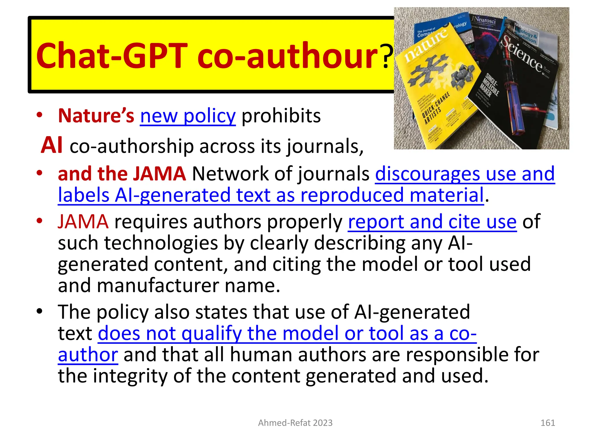 Chat-GPT co-authour?
• Nature’s new policy prohibits
AI co-authorship across its journals,
• and the JAMA Network of journals discourages use and
labels AI-generated text as reproduced material.
• JAMA requires authors properly report and cite use of
such technologies by clearly describing any AI-
generated content, and citing the model or tool used
and manufacturer name.
• The policy also states that use of AI-generated
text does not qualify the model or tool as a co-
author and that all human authors are responsible for
the integrity of the content generated and used.
Ahmed-Refat 2023 161
 