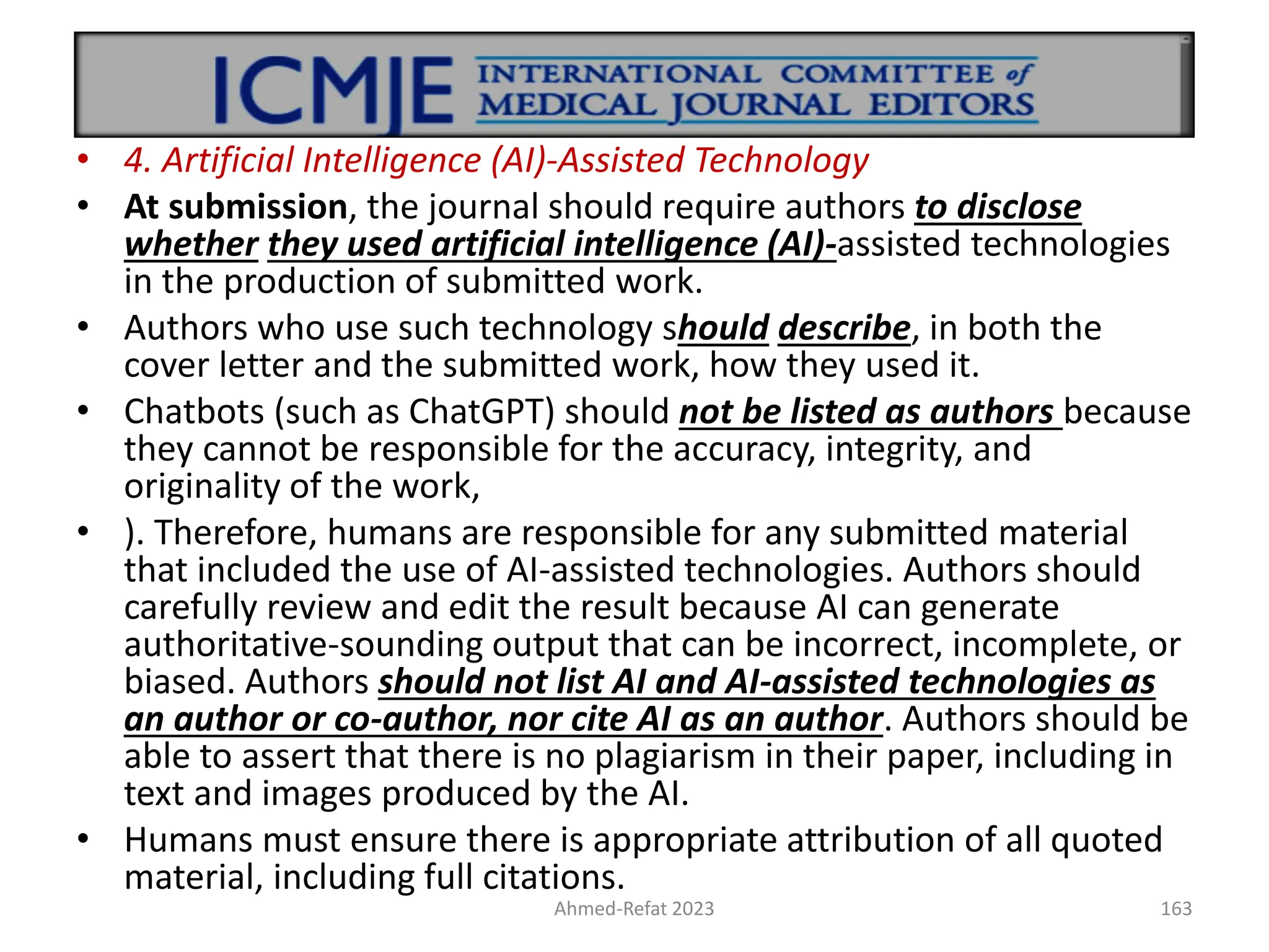 https://www.icmje.org/recommendations/browse/roles-and-
responsibilities/defining-the-role-of-authors-and-contributors.html
• 4. Artificial Intelligence (AI)-Assisted Technology
• At submission, the journal should require authors to disclose
whether they used artificial intelligence (AI)-assisted technologies
in the production of submitted work.
• Authors who use such technology should describe, in both the
cover letter and the submitted work, how they used it.
• Chatbots (such as ChatGPT) should not be listed as authors because
they cannot be responsible for the accuracy, integrity, and
originality of the work,
• ). Therefore, humans are responsible for any submitted material
that included the use of AI-assisted technologies. Authors should
carefully review and edit the result because AI can generate
authoritative-sounding output that can be incorrect, incomplete, or
biased. Authors should not list AI and AI-assisted technologies as
an author or co-author, nor cite AI as an author. Authors should be
able to assert that there is no plagiarism in their paper, including in
text and images produced by the AI.
• Humans must ensure there is appropriate attribution of all quoted
material, including full citations.
Ahmed-Refat 2023 163
 
