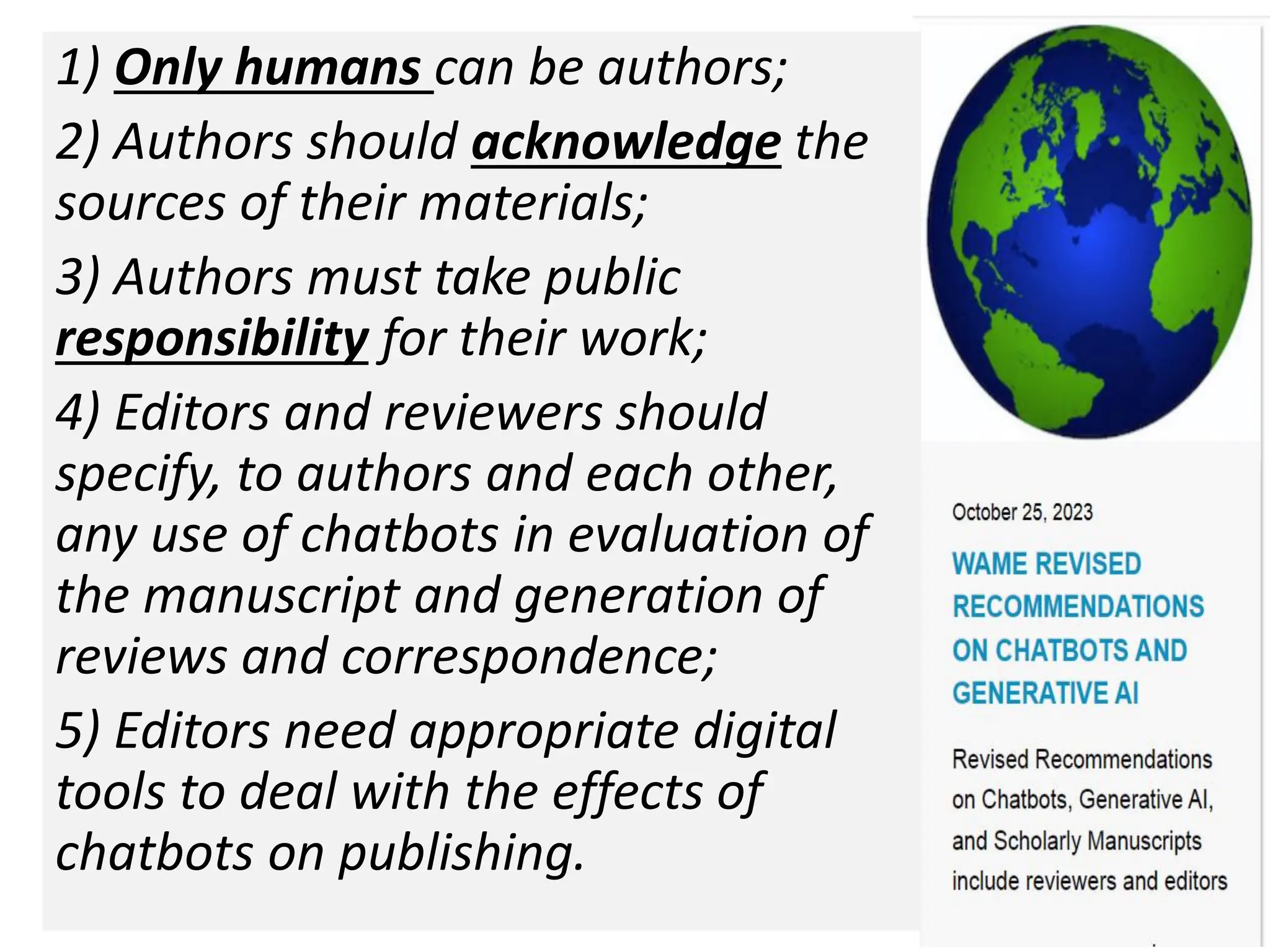 Ahmed-Refat 2023 164
1) Only humans can be authors;
2) Authors should acknowledge the
sources of their materials;
3) Authors must take public
responsibility for their work;
4) Editors and reviewers should
specify, to authors and each other,
any use of chatbots in evaluation of
the manuscript and generation of
reviews and correspondence;
5) Editors need appropriate digital
tools to deal with the effects of
chatbots on publishing.
 