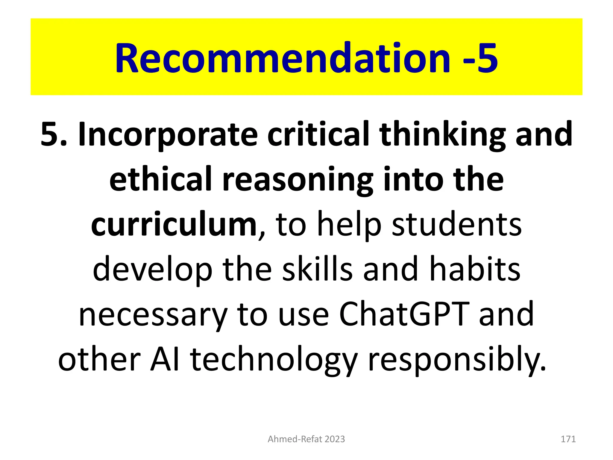 Recommendation -5
5. Incorporate critical thinking and
ethical reasoning into the
curriculum, to help students
develop the skills and habits
necessary to use ChatGPT and
other AI technology responsibly.
Ahmed-Refat 2023 171
 