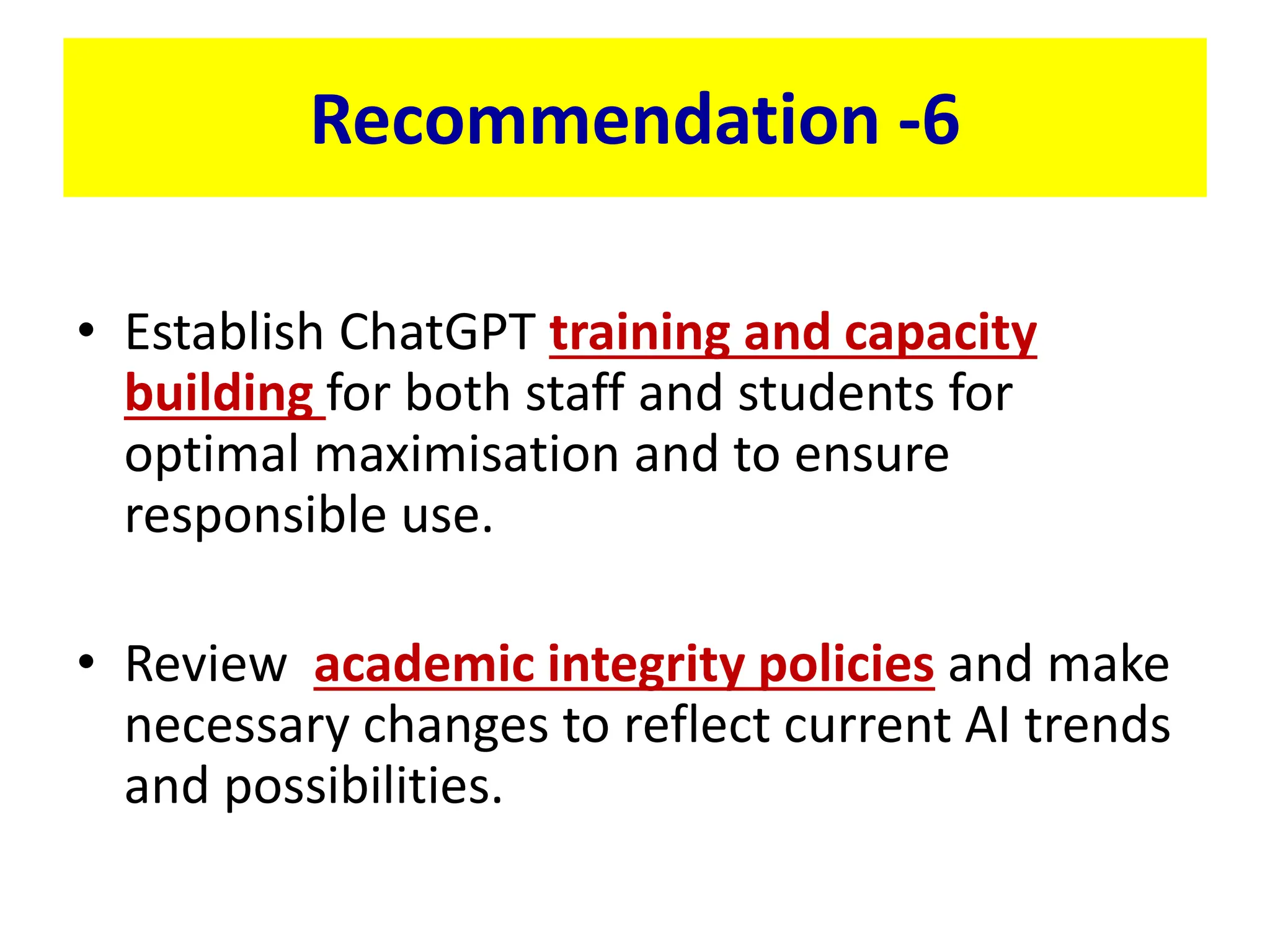 Recommendation -6
• Establish ChatGPT training and capacity
building for both staff and students for
optimal maximisation and to ensure
responsible use.
• Review academic integrity policies and make
necessary changes to reflect current AI trends
and possibilities.
 