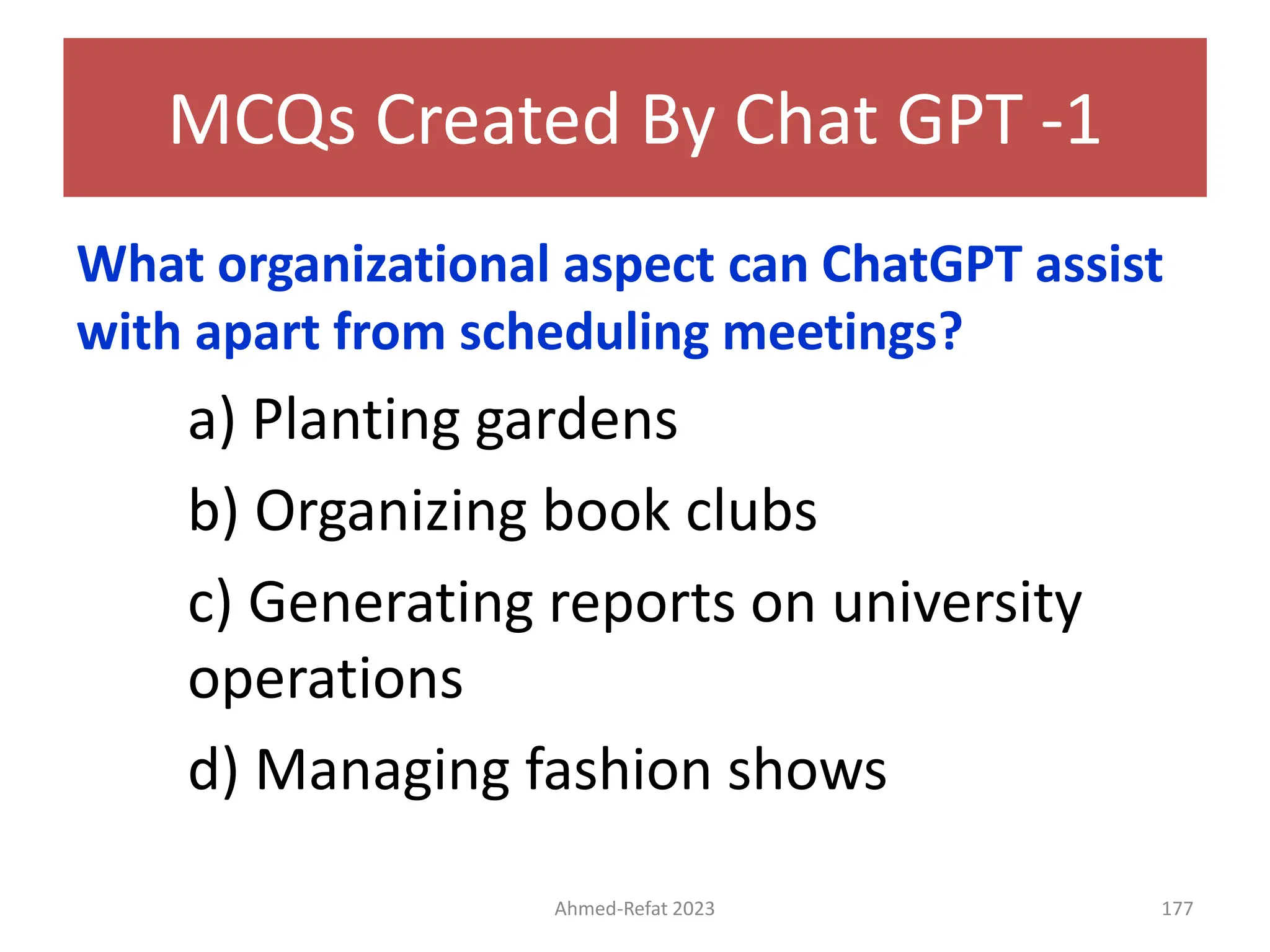 MCQs Created By Chat GPT -1
What organizational aspect can ChatGPT assist
with apart from scheduling meetings?
a) Planting gardens
b) Organizing book clubs
c) Generating reports on university
operations
d) Managing fashion shows
Ahmed-Refat 2023 177
 