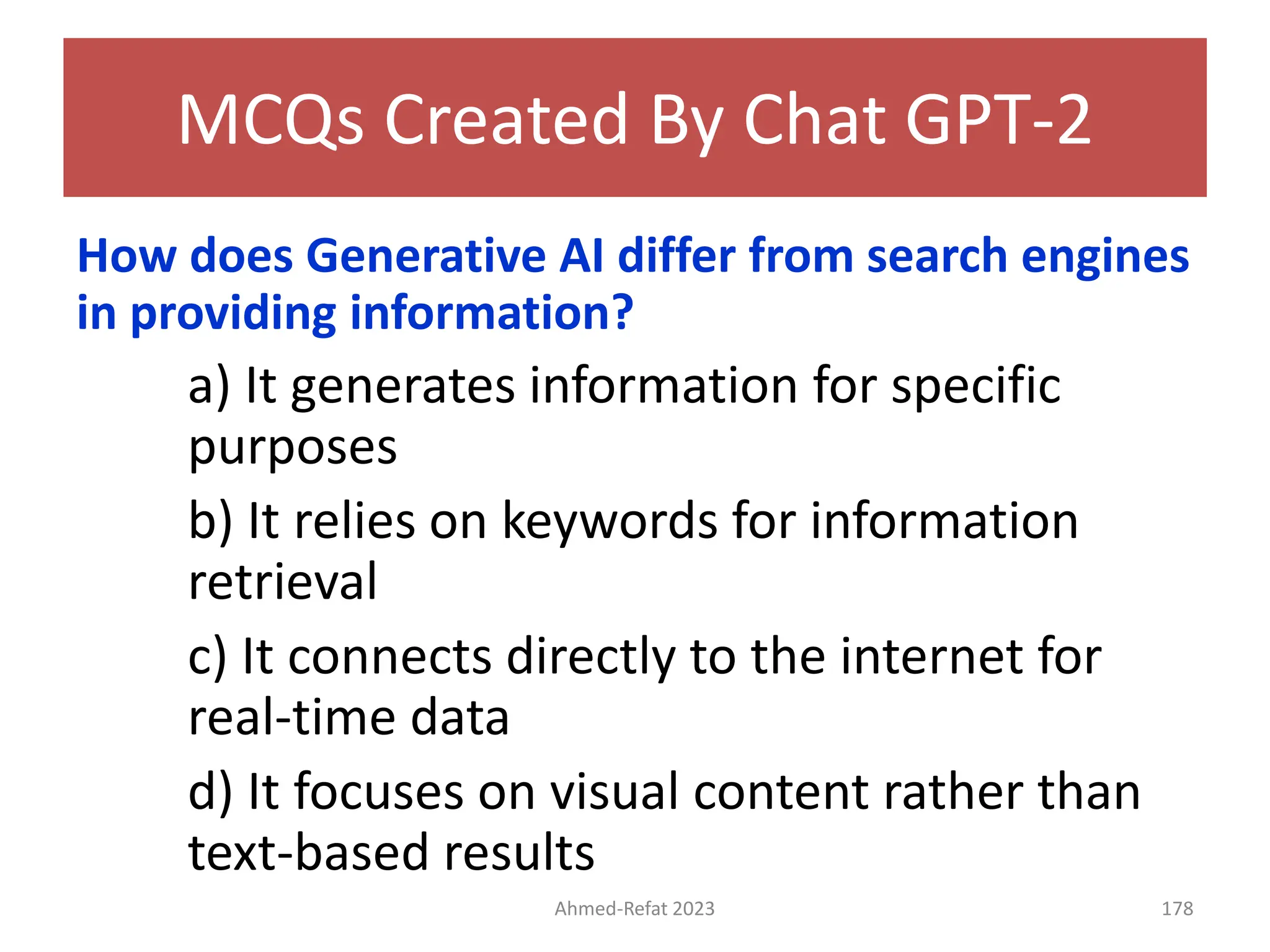 MCQs Created By Chat GPT-2
How does Generative AI differ from search engines
in providing information?
a) It generates information for specific
purposes
b) It relies on keywords for information
retrieval
c) It connects directly to the internet for
real-time data
d) It focuses on visual content rather than
text-based results
Ahmed-Refat 2023 178
 