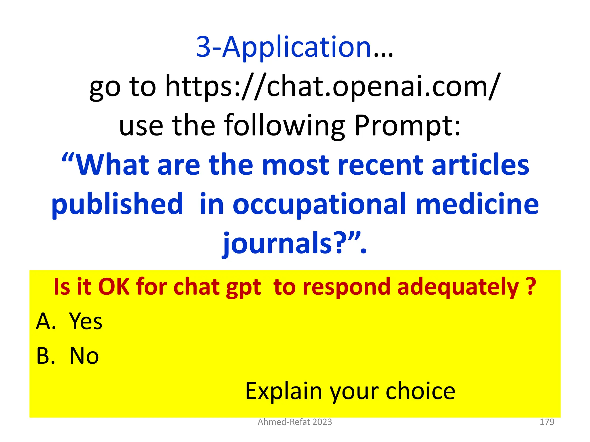 3-Application…
go to https://chat.openai.com/
use the following Prompt:
“What are the most recent articles
published in occupational medicine
journals?”.
Is it OK for chat gpt to respond adequately ?
A. Yes
B. No
Explain your choice
Ahmed-Refat 2023 179
 