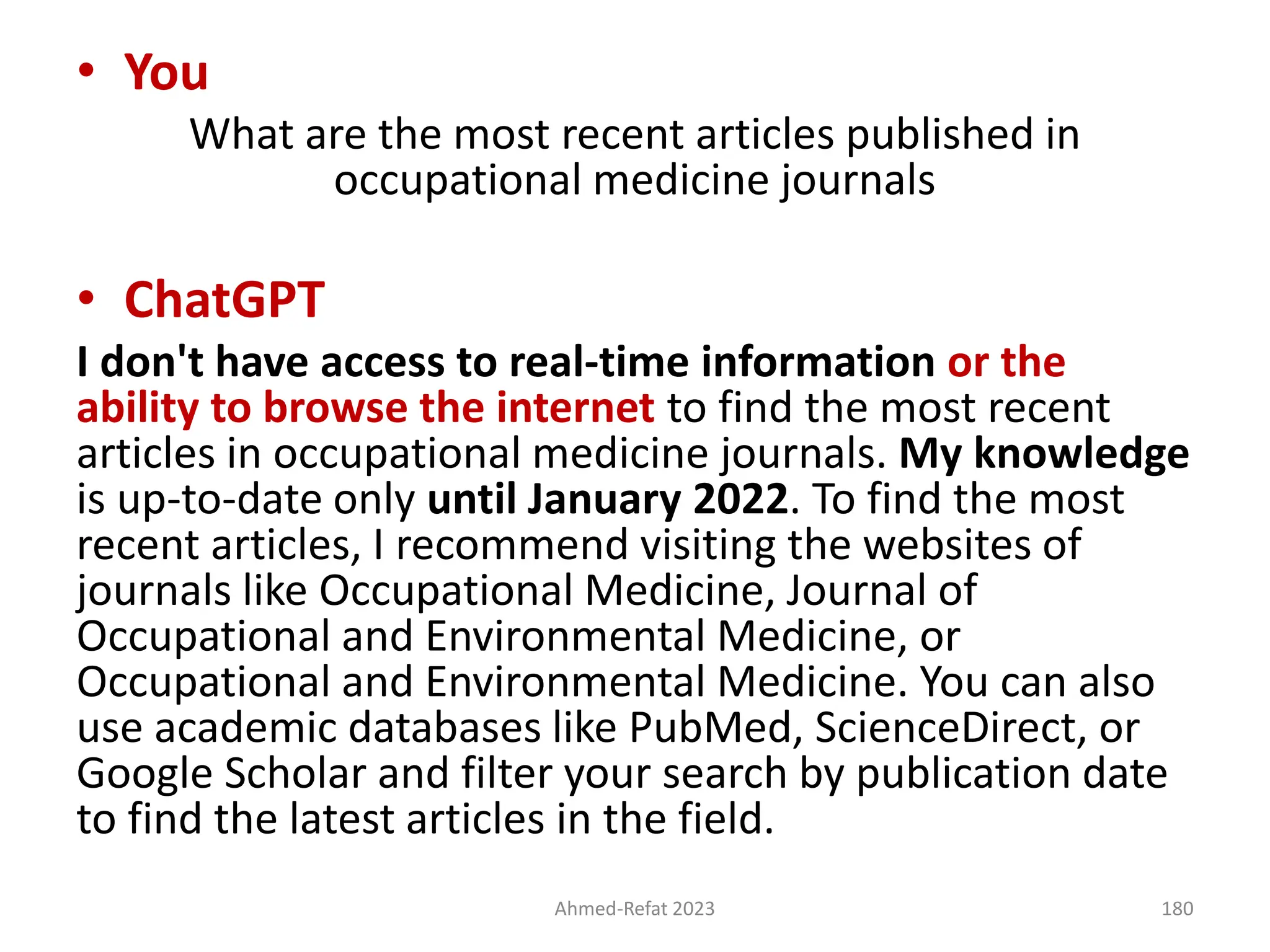 • You
What are the most recent articles published in
occupational medicine journals
• ChatGPT
I don't have access to real-time information or the
ability to browse the internet to find the most recent
articles in occupational medicine journals. My knowledge
is up-to-date only until January 2022. To find the most
recent articles, I recommend visiting the websites of
journals like Occupational Medicine, Journal of
Occupational and Environmental Medicine, or
Occupational and Environmental Medicine. You can also
use academic databases like PubMed, ScienceDirect, or
Google Scholar and filter your search by publication date
to find the latest articles in the field.
Ahmed-Refat 2023 180
 
