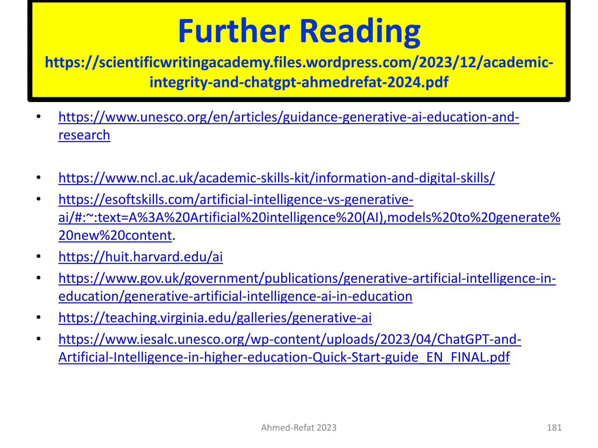 Further Reading
https://scientificwritingacademy.files.wordpress.com/2023/12/academic-
integrity-and-chatgpt-ahmedrefat-2024.pdf
• https://www.unesco.org/en/articles/guidance-generative-ai-education-and-
research
• https://www.ncl.ac.uk/academic-skills-kit/information-and-digital-skills/
• https://esoftskills.com/artificial-intelligence-vs-generative-
ai/#:~:text=A%3A%20Artificial%20intelligence%20(AI),models%20to%20generate%
20new%20content.
• https://huit.harvard.edu/ai
• https://www.gov.uk/government/publications/generative-artificial-intelligence-in-
education/generative-artificial-intelligence-ai-in-education
• https://teaching.virginia.edu/galleries/generative-ai
• https://www.iesalc.unesco.org/wp-content/uploads/2023/04/ChatGPT-and-
Artificial-Intelligence-in-higher-education-Quick-Start-guide_EN_FINAL.pdf
Ahmed-Refat 2023 181
 