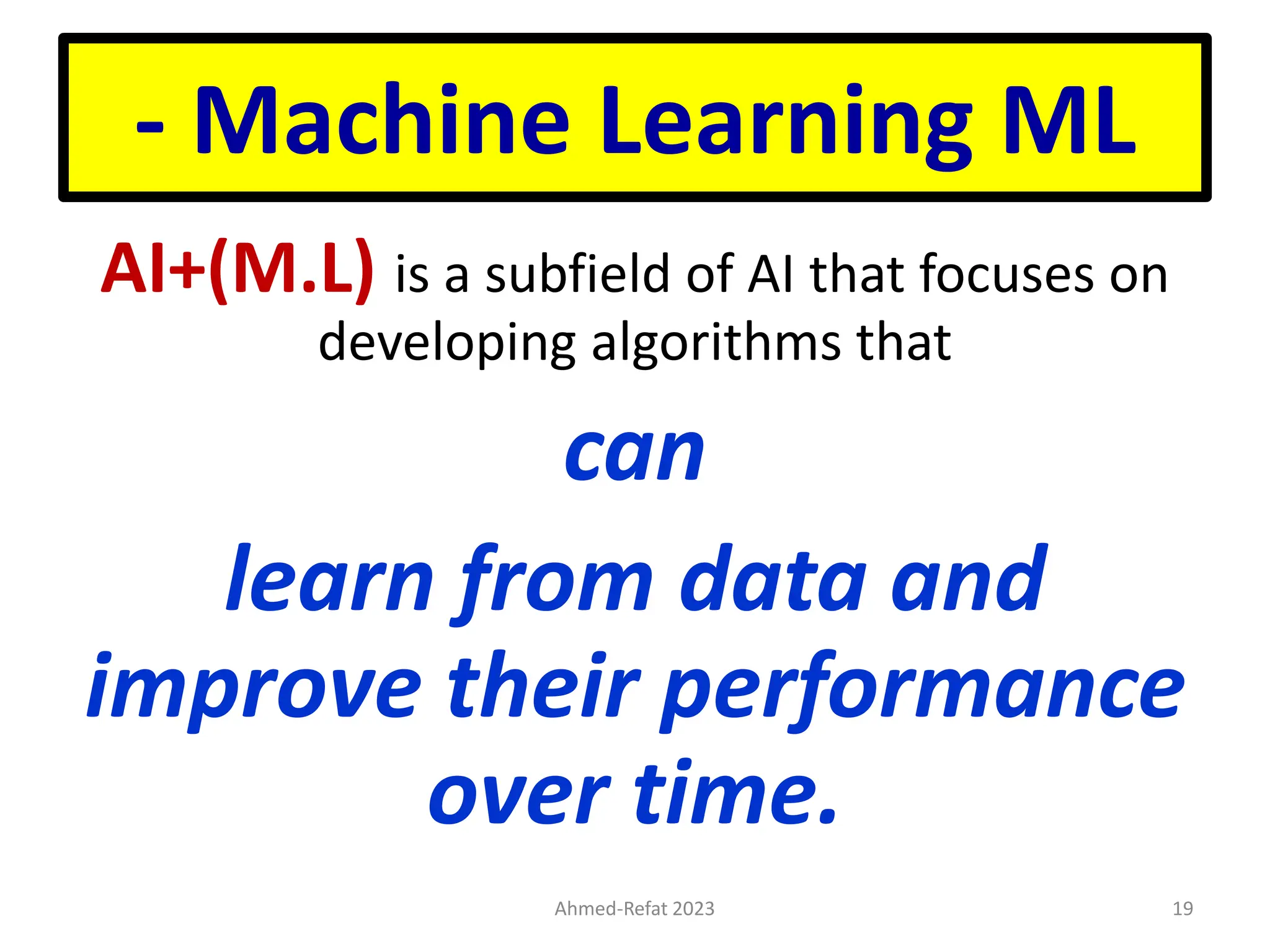 - Machine Learning ML
AI+(M.L) is a subfield of AI that focuses on
developing algorithms that
can
learn from data and
improve their performance
over time.
Ahmed-Refat 2023 19
 