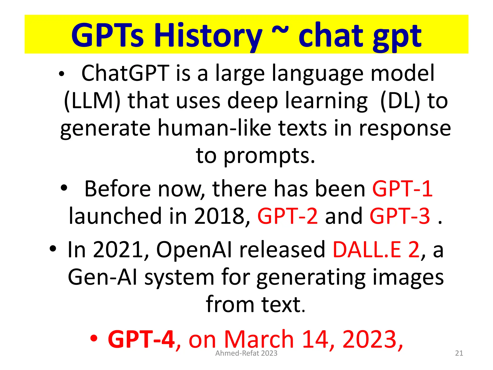 GPTs History ~ chat gpt
• ChatGPT is a large language model
(LLM) that uses deep learning (DL) to
generate human-like texts in response
to prompts.
• Before now, there has been GPT-1
launched in 2018, GPT-2 and GPT-3 .
• In 2021, OpenAI released DALL.E 2, a
Gen-AI system for generating images
from text.
• GPT-4, on March 14, 2023,
Ahmed-Refat 2023 21
 