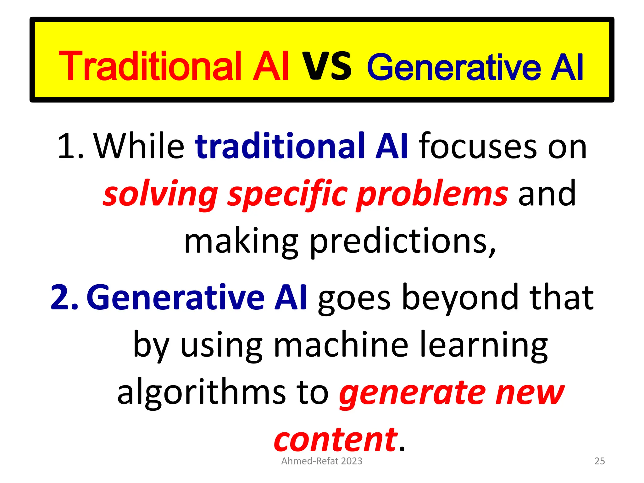 1. While traditional AI focuses on
solving specific problems and
making predictions,
2.Generative AI goes beyond that
by using machine learning
algorithms to generate new
content.
Ahmed-Refat 2023 25
Traditional AI vs Generative AI
 
