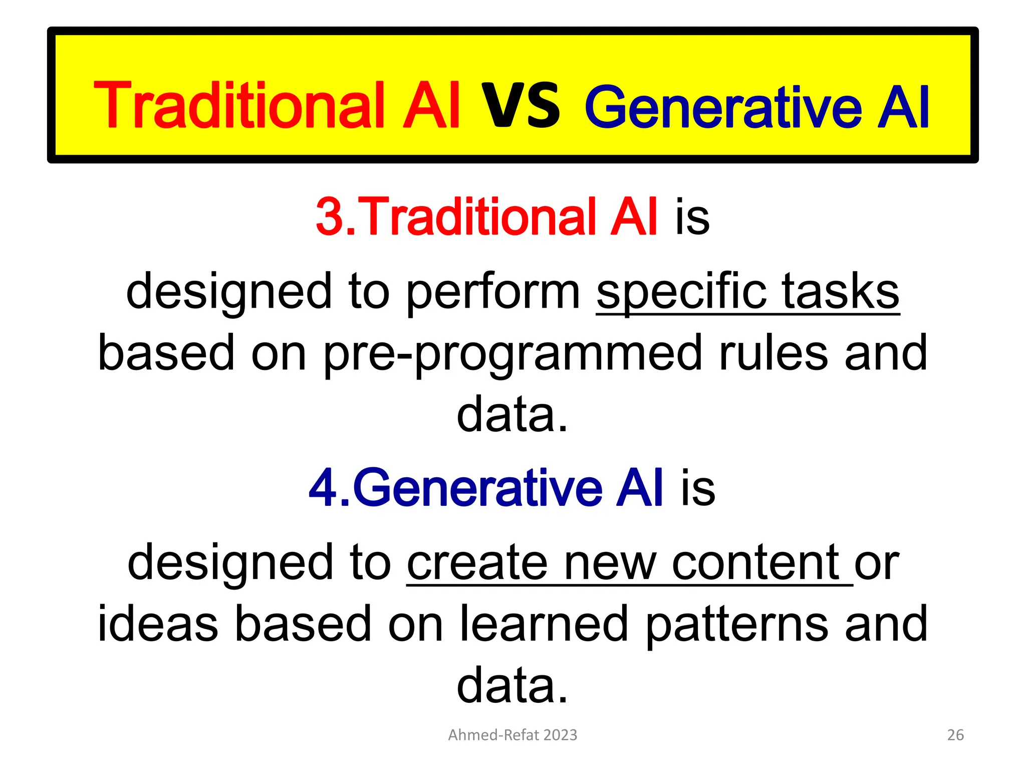 Traditional AI vs Generative AI
3.Traditional AI is
designed to perform specific tasks
based on pre-programmed rules and
data.
4.Generative AI is
designed to create new content or
ideas based on learned patterns and
data.
Ahmed-Refat 2023 26
 
