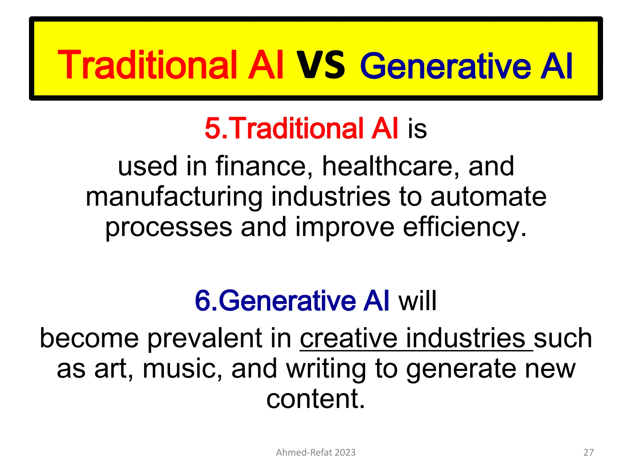Traditional AI vs Generative AI
5.Traditional AI is
used in finance, healthcare, and
manufacturing industries to automate
processes and improve efficiency.
6.Generative AI will
become prevalent in creative industries such
as art, music, and writing to generate new
content.
Ahmed-Refat 2023 27
 