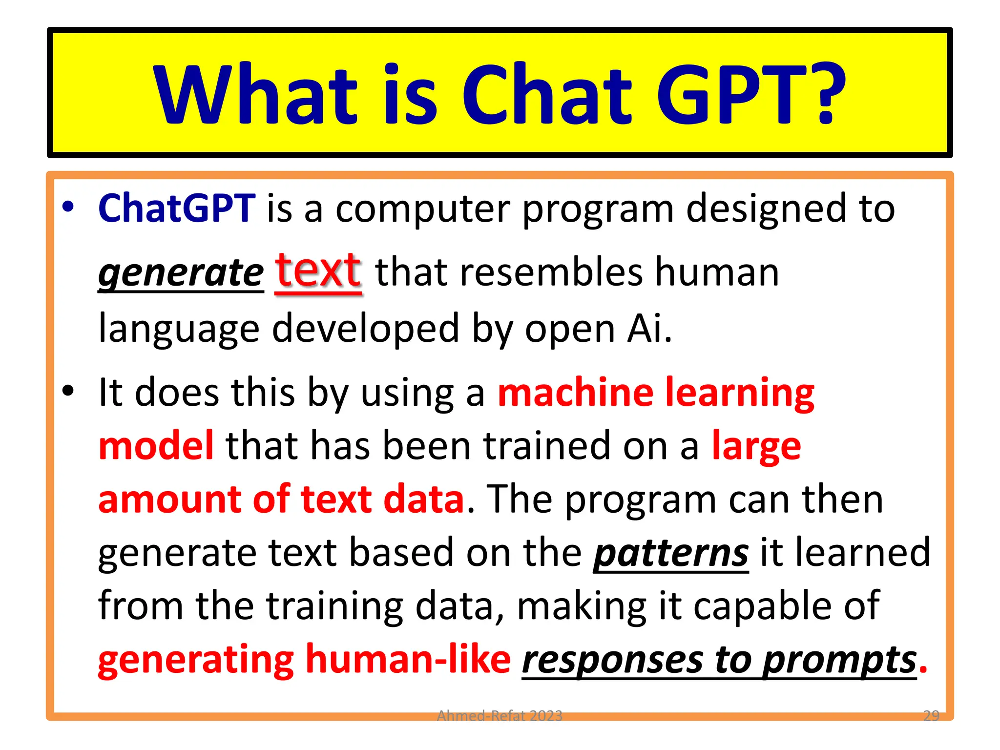 What is Chat GPT?
• ChatGPT is a computer program designed to
generate text that resembles human
language developed by open Ai.
• It does this by using a machine learning
model that has been trained on a large
amount of text data. The program can then
generate text based on the patterns it learned
from the training data, making it capable of
generating human-like responses to prompts.
Ahmed-Refat 2023 29
 