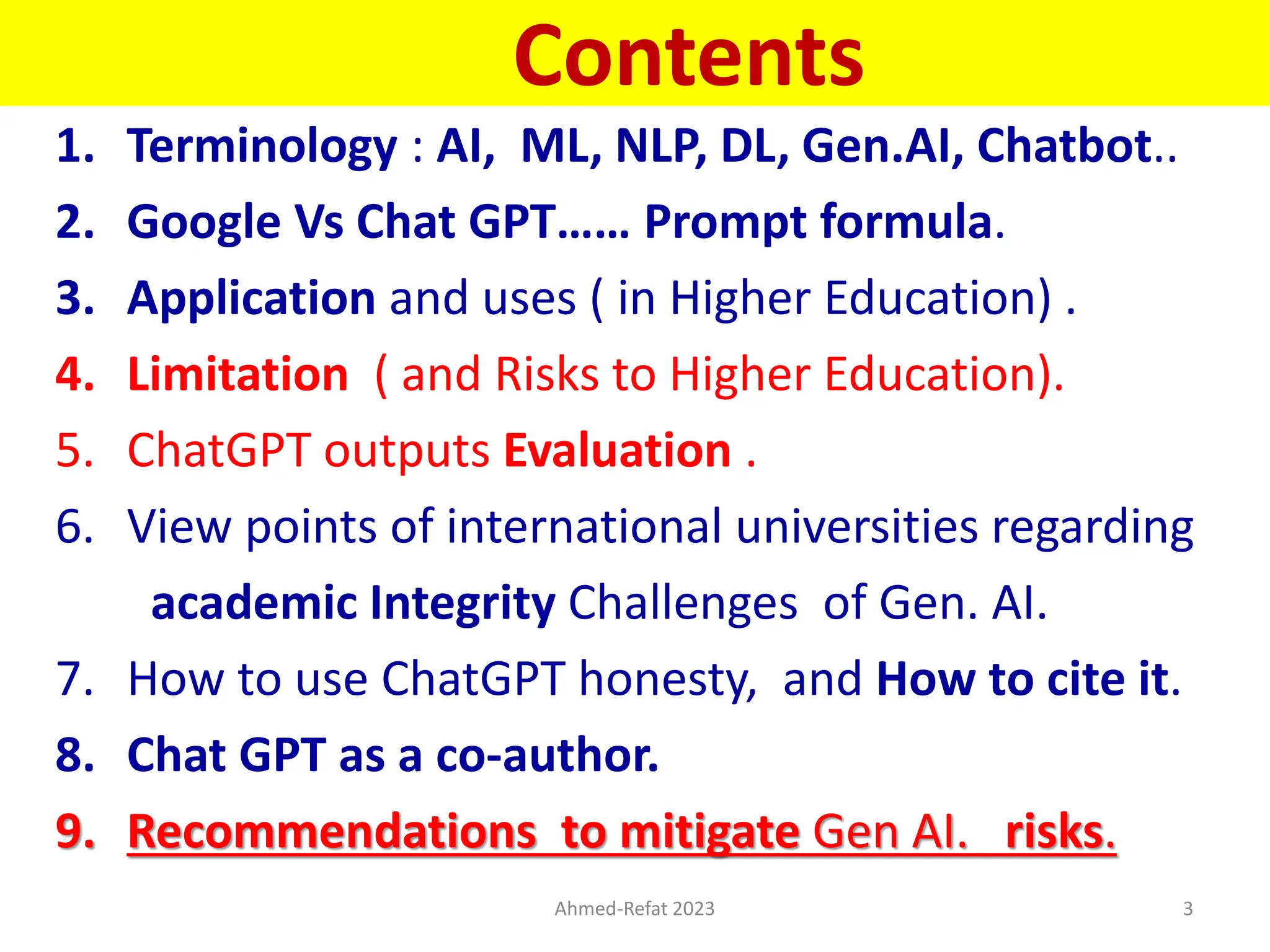 Contents
1. Terminology : AI, ML, NLP, DL, Gen.AI, Chatbot..
2. Google Vs Chat GPT…… Prompt formula.
3. Application and uses ( in Higher Education) .
4. Limitation ( and Risks to Higher Education).
5. ChatGPT outputs Evaluation .
6. View points of international universities regarding
academic Integrity Challenges of Gen. AI.
7. How to use ChatGPT honesty, and How to cite it.
8. Chat GPT as a co-author.
9. Recommendations to mitigate Gen AI. risks.
Ahmed-Refat 2023 3
 