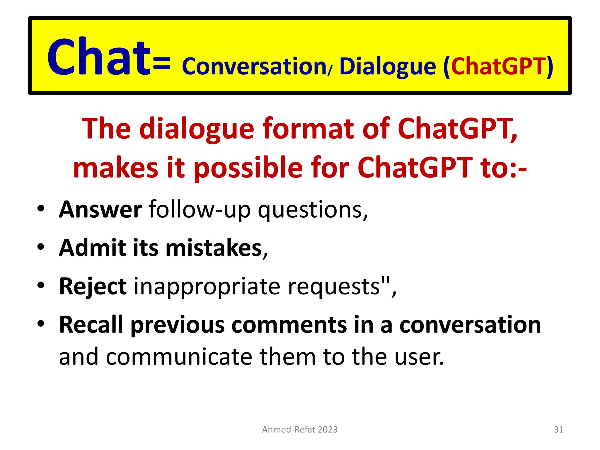 Chat= Conversation/ Dialogue (ChatGPT)
The dialogue format of ChatGPT,
makes it possible for ChatGPT to:-
• Answer follow-up questions,
• Admit its mistakes,
• Reject inappropriate requests",
• Recall previous comments in a conversation
and communicate them to the user.
Ahmed-Refat 2023 31
 