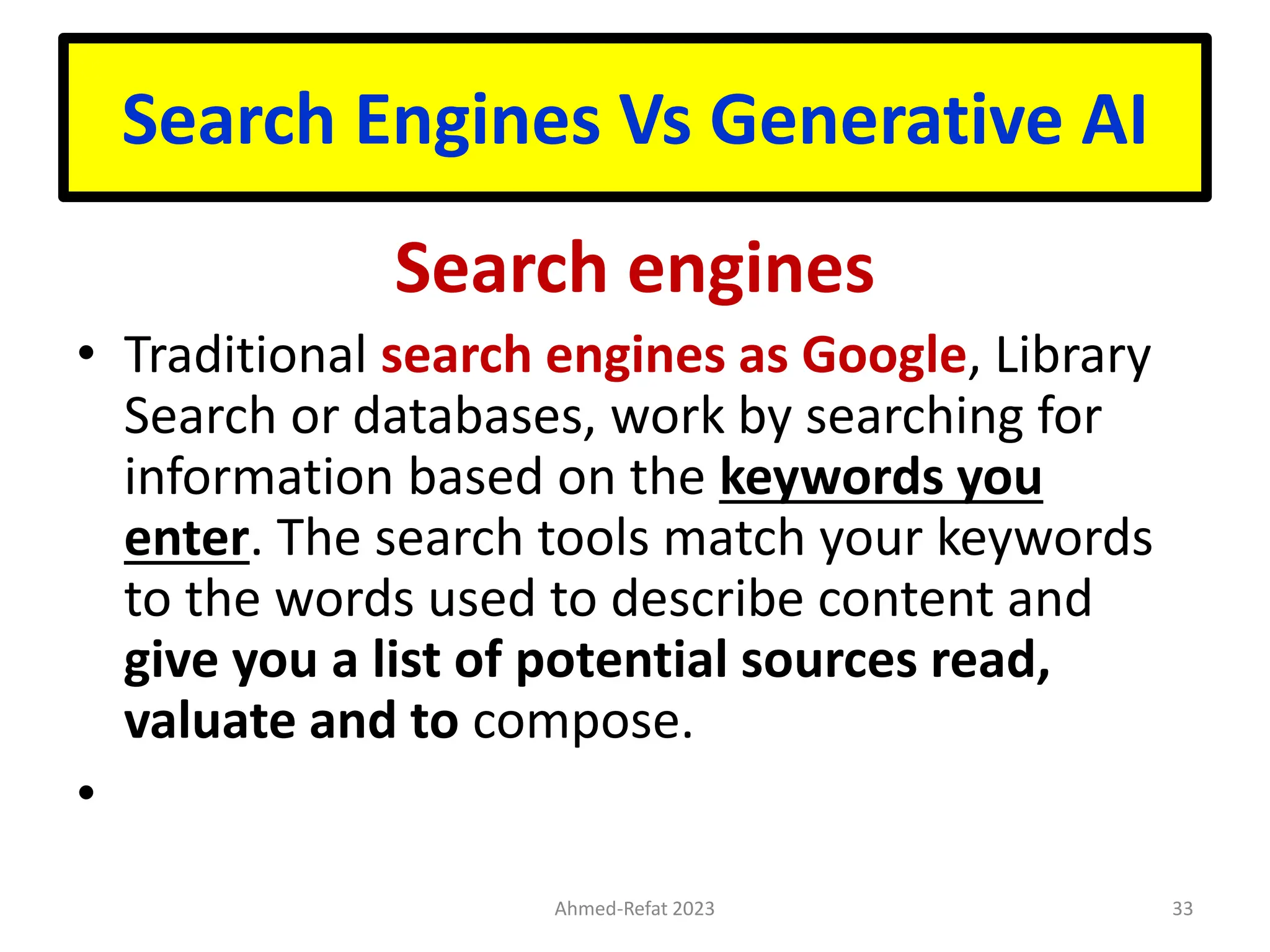 Search Engines Vs Generative AI
Search engines
• Traditional search engines as Google, Library
Search or databases, work by searching for
information based on the keywords you
enter. The search tools match your keywords
to the words used to describe content and
give you a list of potential sources read,
valuate and to compose.
•
Ahmed-Refat 2023 33
 