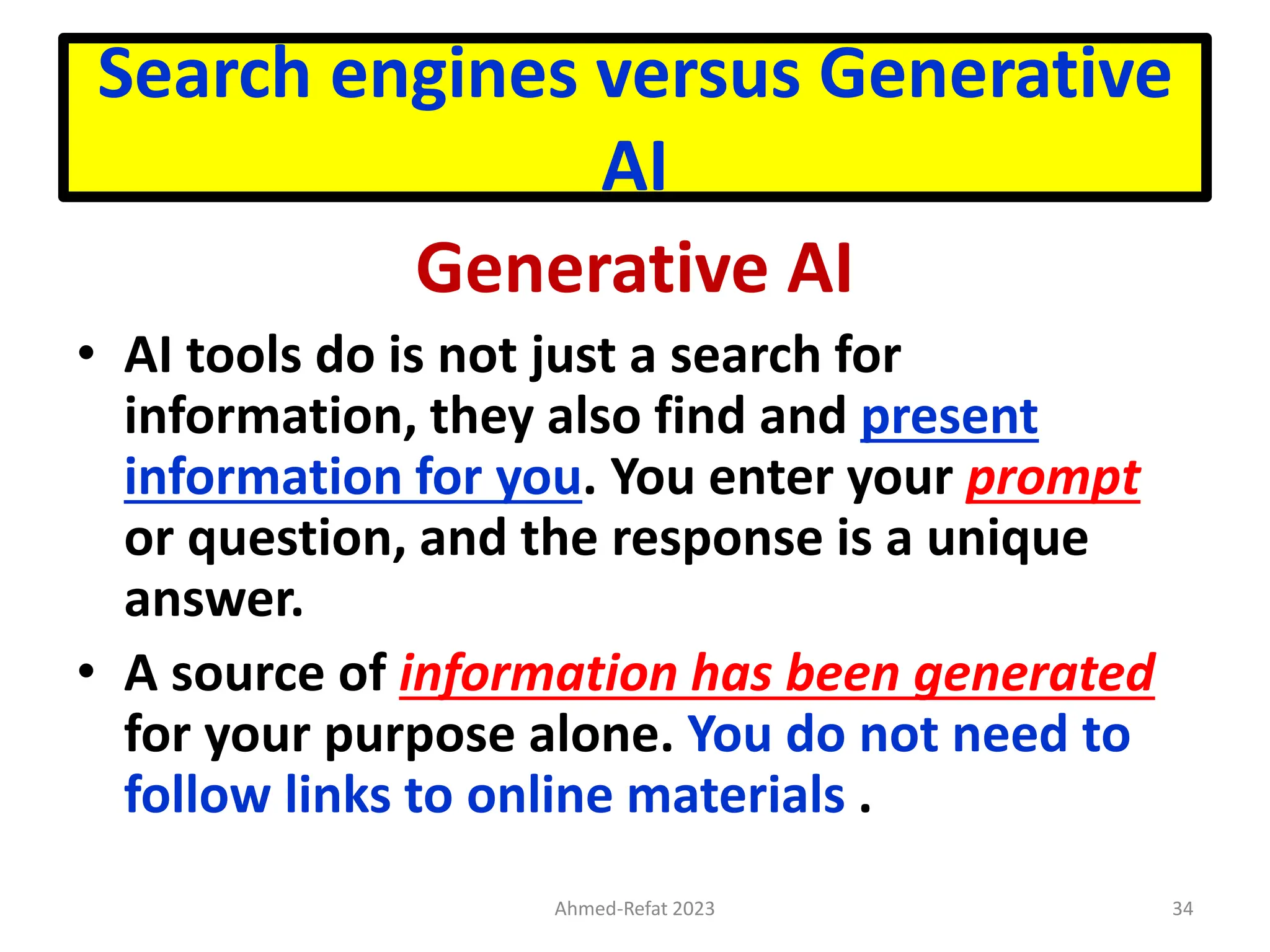 Search engines versus Generative
AI
Generative AI
• AI tools do is not just a search for
information, they also find and present
information for you. You enter your prompt
or question, and the response is a unique
answer.
• A source of information has been generated
for your purpose alone. You do not need to
follow links to online materials .
Ahmed-Refat 2023 34
 