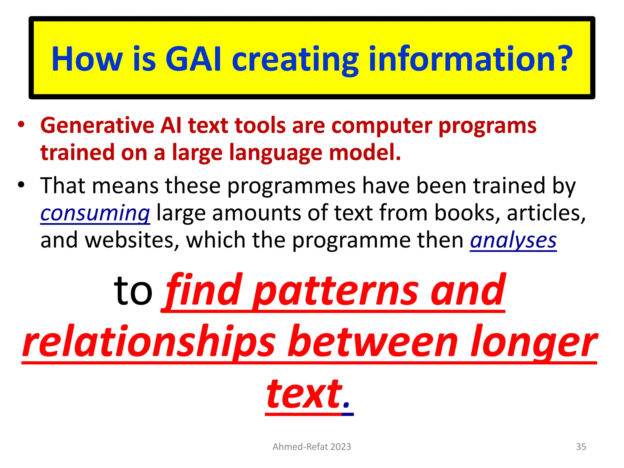 How is GAI creating information?
• Generative AI text tools are computer programs
trained on a large language model.
• That means these programmes have been trained by
consuming large amounts of text from books, articles,
and websites, which the programme then analyses
to find patterns and
relationships between longer
text.
Ahmed-Refat 2023 35
 