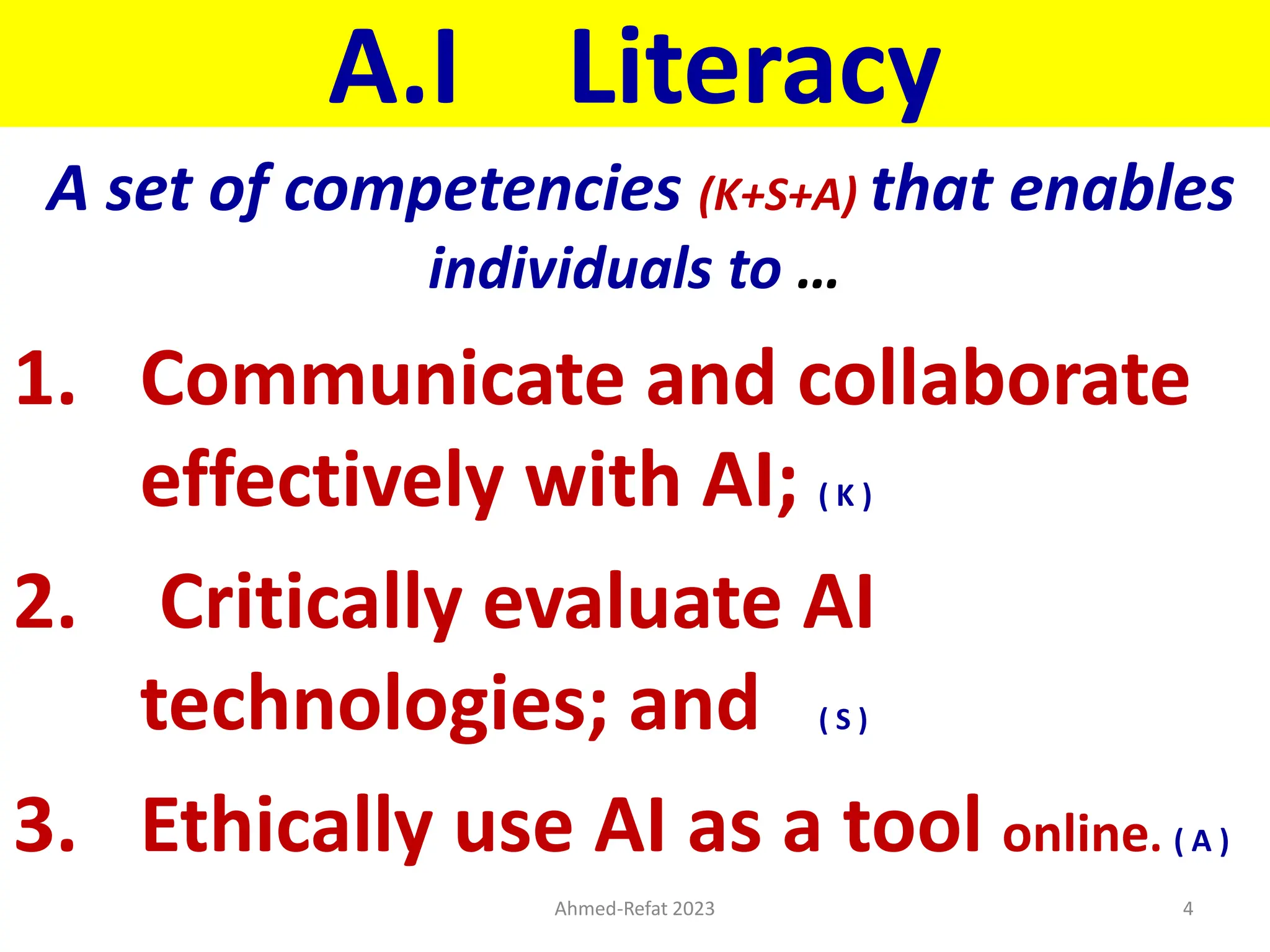A.I Literacy
A set of competencies (K+S+A) that enables
individuals to …
1. Communicate and collaborate
effectively with AI; ( K )
2. Critically evaluate AI
technologies; and ( S )
3. Ethically use AI as a tool online. ( A )
Ahmed-Refat 2023 4
 