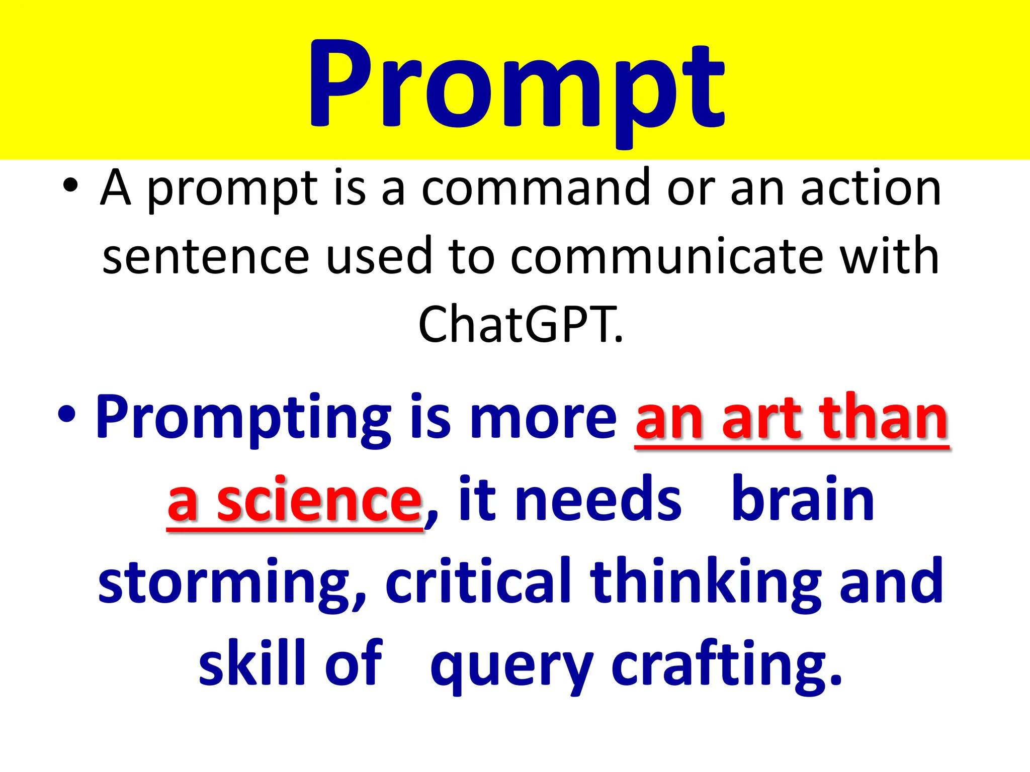 Prompt
• A prompt is a command or an action
sentence used to communicate with
ChatGPT.
• Prompting is more an art than
a science, it needs brain
storming, critical thinking and
skill of query crafting.
 