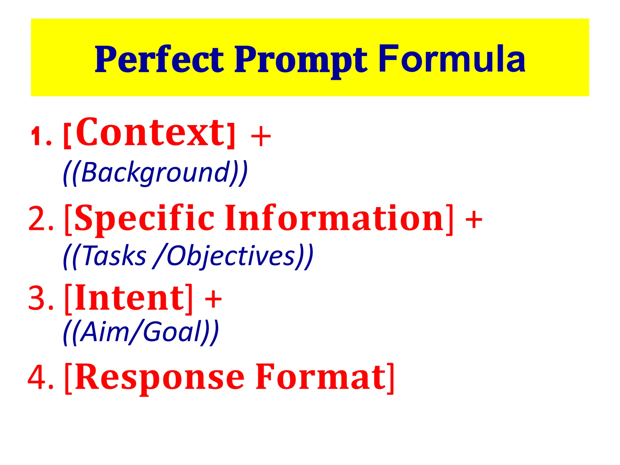 𝐏𝐞𝐫𝐟𝐞𝐜𝐭 𝐏𝐫𝐨𝐦𝐩𝐭 Formula
1. [𝐂𝐨𝐧𝐭𝐞𝐱𝐭] +
((Background))
2. [𝐒𝐩𝐞𝐜𝐢𝐟𝐢𝐜 𝐈𝐧𝐟𝐨𝐫𝐦𝐚𝐭𝐢𝐨𝐧] +
((Tasks /Objectives))
3. [𝐈𝐧𝐭𝐞𝐧𝐭] +
((Aim/Goal))
4. [𝐑𝐞𝐬𝐩𝐨𝐧𝐬𝐞 𝐅𝐨𝐫𝐦𝐚𝐭]
 