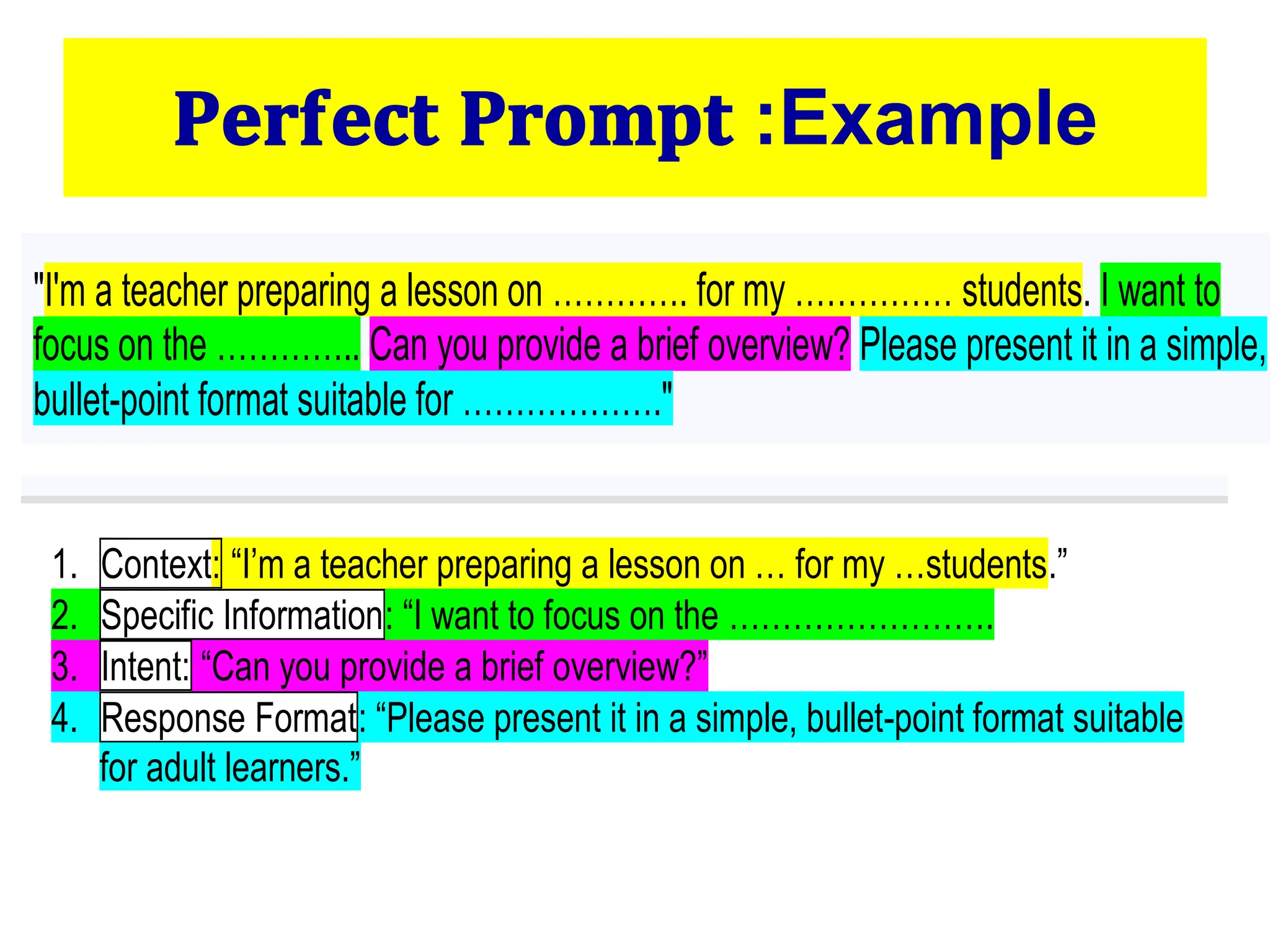 𝐏𝐞𝐫𝐟𝐞𝐜𝐭 𝐏𝐫𝐨𝐦𝐩𝐭 :Example
Prompt Example:
"I'm a teacher preparing a lesson on …………. for my …………… students. I want to
focus on the ………….. Can you provide a brief overview? Please present it in a simple,
bullet-point format suitable for ………………."
1. Context: “I’m a teacher preparing a lesson on … for my …students.”
2. Specific Information: “I want to focus on the …………………….
3. Intent: “Can you provide a brief overview?”
4. Response Format: “Please present it in a simple, bullet-point format suitable
for adult learners.”
 