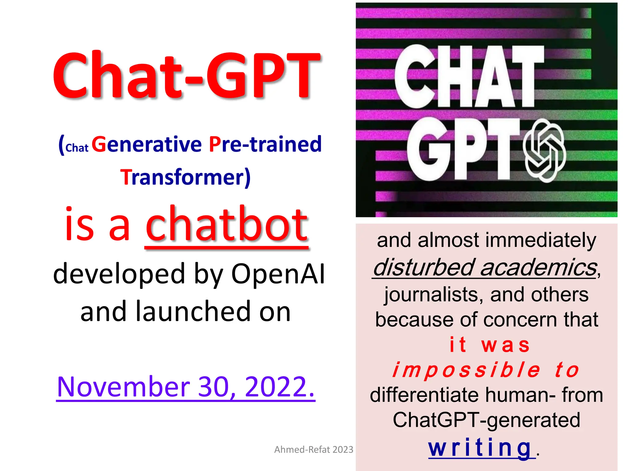 Chat-GPT
(Chat Generative Pre-trained
Transformer)
is a chatbot
developed by OpenAI
and launched on
November 30, 2022.
Ahmed-Refat 2023 5
and almost immediately
disturbed academics,
journalists, and others
because of concern that
i t w a s
i m p o s s i b l e t o
differentiate human- from
ChatGPT-generated
w r i t i n g .
 