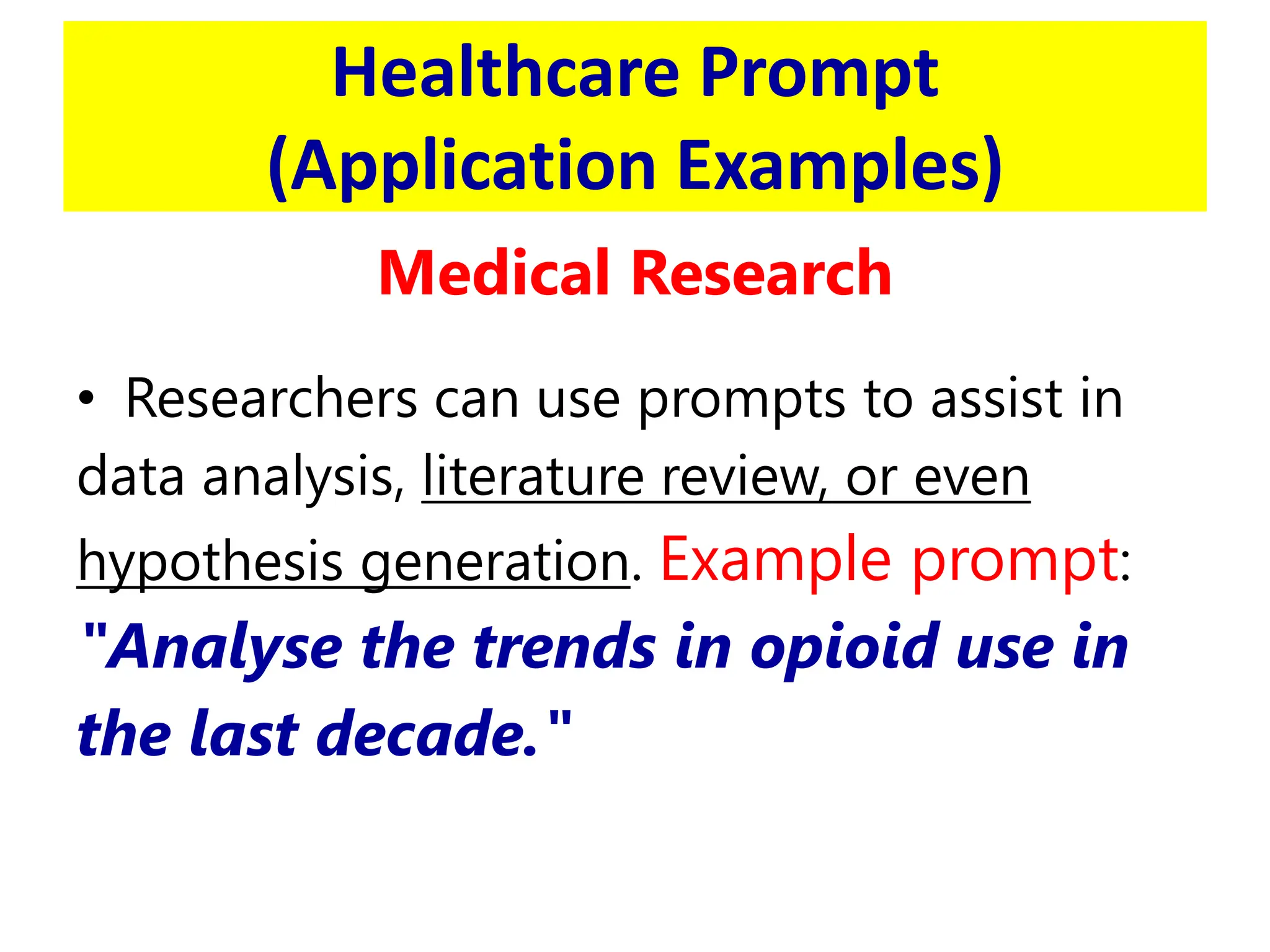 Healthcare Prompt
(Application Examples)
Medical Research
• Researchers can use prompts to assist in
data analysis, literature review, or even
hypothesis generation. Example prompt:
"Analyse the trends in opioid use in
the last decade."
 