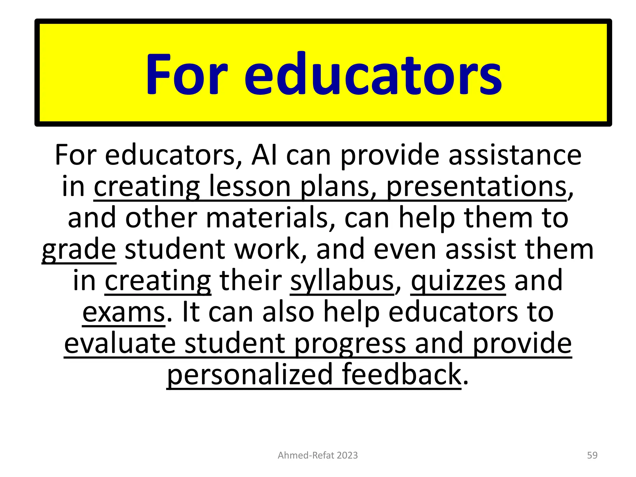 For educators
For educators, AI can provide assistance
in creating lesson plans, presentations,
and other materials, can help them to
grade student work, and even assist them
in creating their syllabus, quizzes and
exams. It can also help educators to
evaluate student progress and provide
personalized feedback.
Ahmed-Refat 2023 59
 