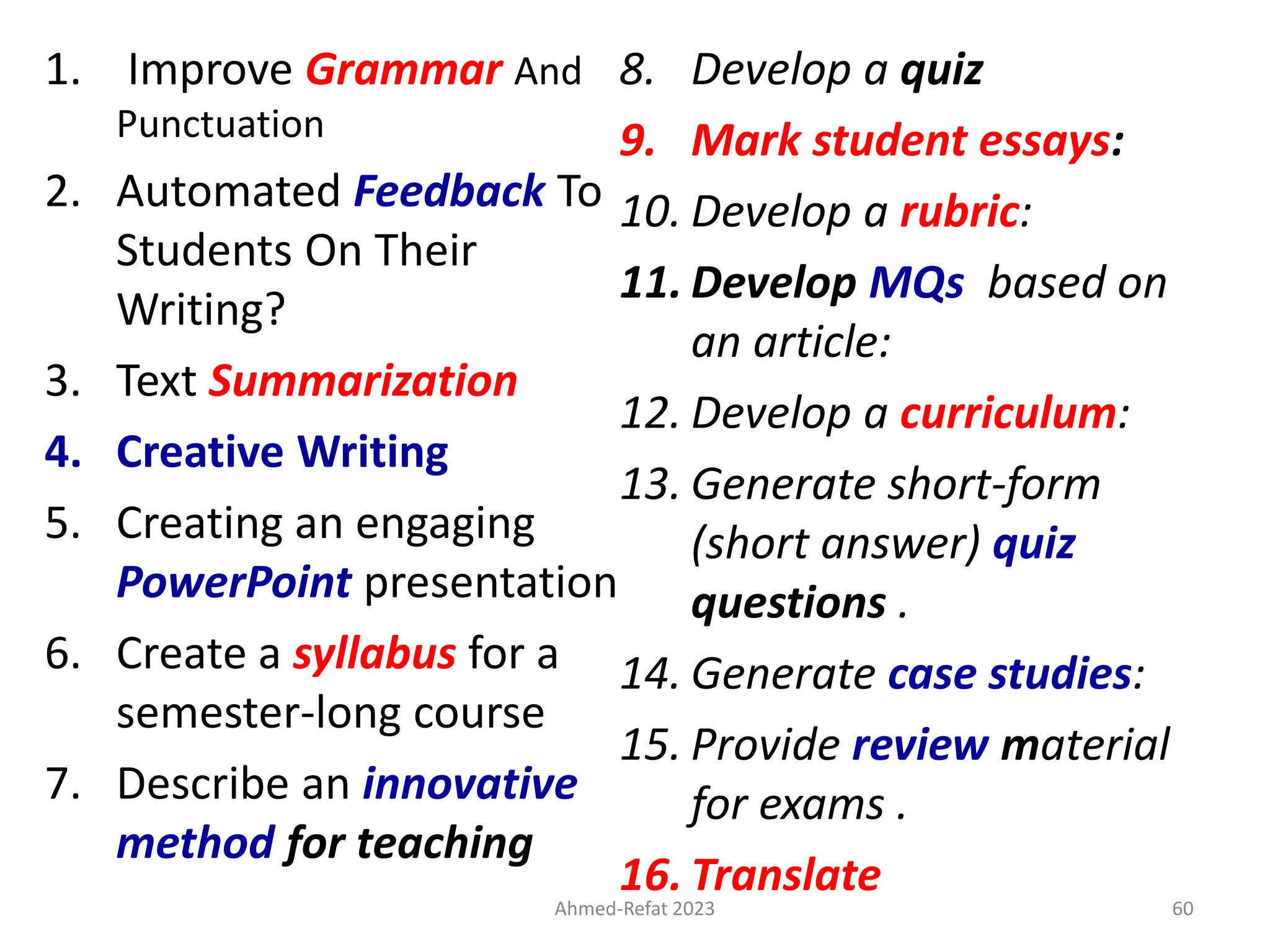 1. Improve Grammar And
Punctuation
2. Automated Feedback To
Students On Their
Writing?
3. Text Summarization
4. Creative Writing
5. Creating an engaging
PowerPoint presentation
6. Create a syllabus for a
semester-long course
7. Describe an innovative
method for teaching
8. Develop a quiz
9. Mark student essays:
10. Develop a rubric:
11. Develop MQs based on
an article:
12. Develop a curriculum:
13. Generate short-form
(short answer) quiz
questions .
14. Generate case studies:
15. Provide review material
for exams .
16. Translate
Ahmed-Refat 2023 60
 
