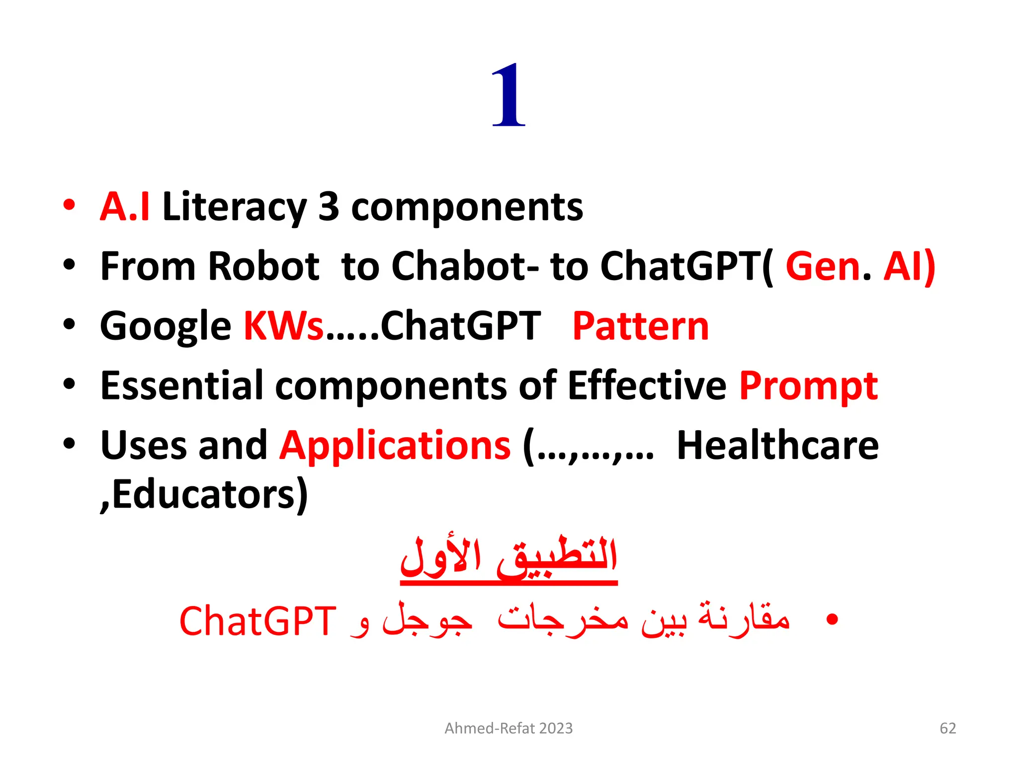 1
• A.I Literacy 3 components
• From Robot to Chabot- to ChatGPT( Gen. AI)
• Google KWs…..ChatGPT Pattern
• Essential components of Effective Prompt
• Uses and Applications (…,…,… Healthcare
,Educators)
‫األول‬ ‫التطبيق‬
•
‫و‬ ‫جوجل‬ ‫مخرجات‬ ‫بين‬ ‫مقارنة‬
ChatGPT
Ahmed-Refat 2023 62
 