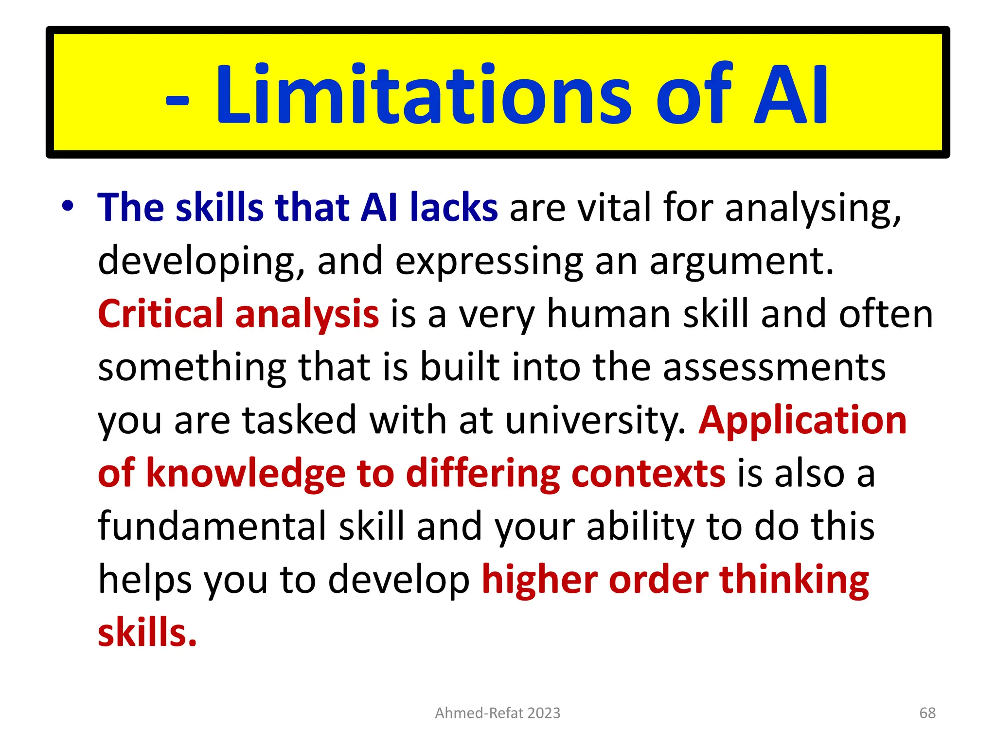 - Limitations of AI
• The skills that AI lacks are vital for analysing,
developing, and expressing an argument.
Critical analysis is a very human skill and often
something that is built into the assessments
you are tasked with at university. Application
of knowledge to differing contexts is also a
fundamental skill and your ability to do this
helps you to develop higher order thinking
skills.
Ahmed-Refat 2023 68
 