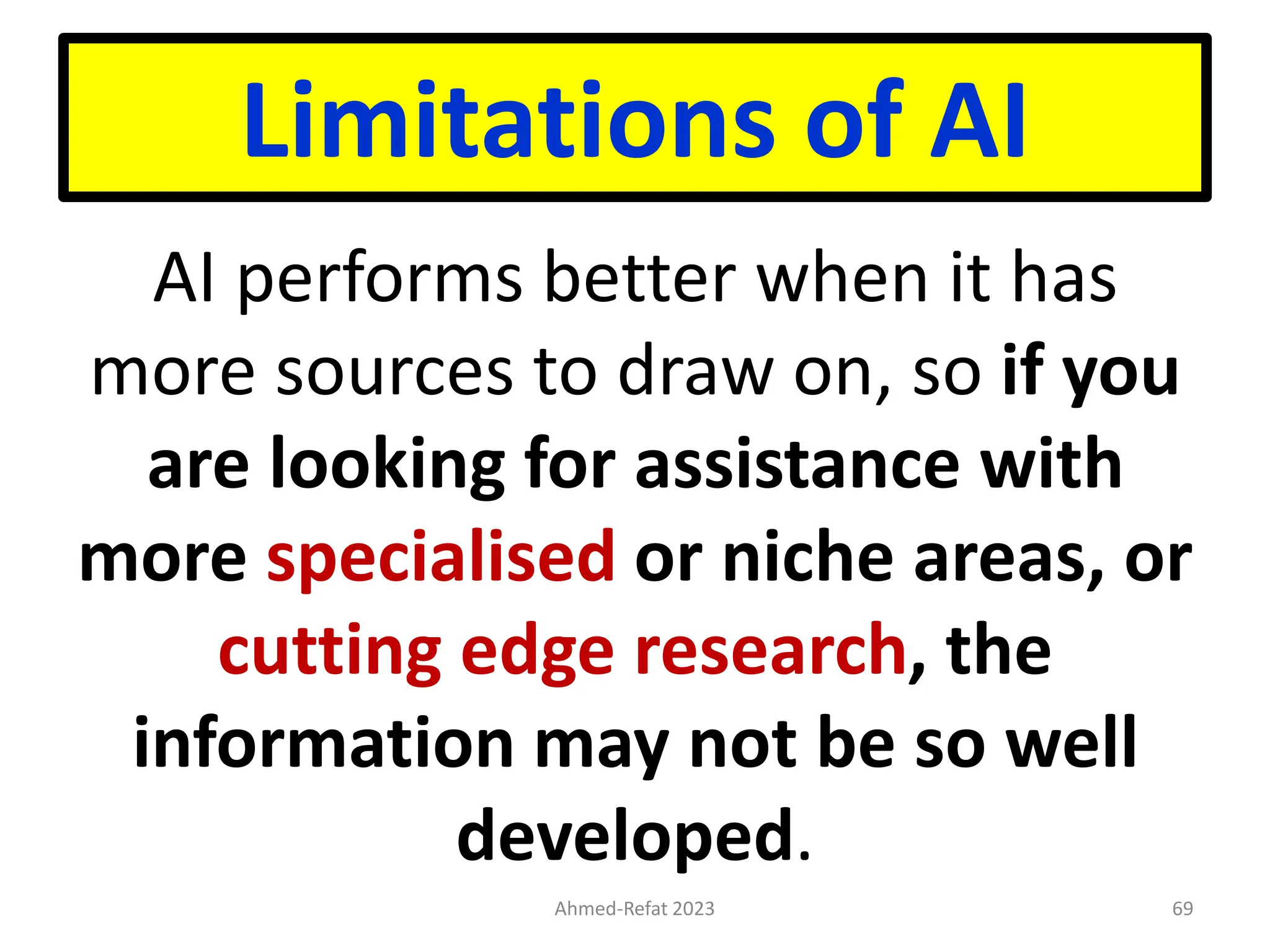 Limitations of AI
AI performs better when it has
more sources to draw on, so if you
are looking for assistance with
more specialised or niche areas, or
cutting edge research, the
information may not be so well
developed.
Ahmed-Refat 2023 69
 