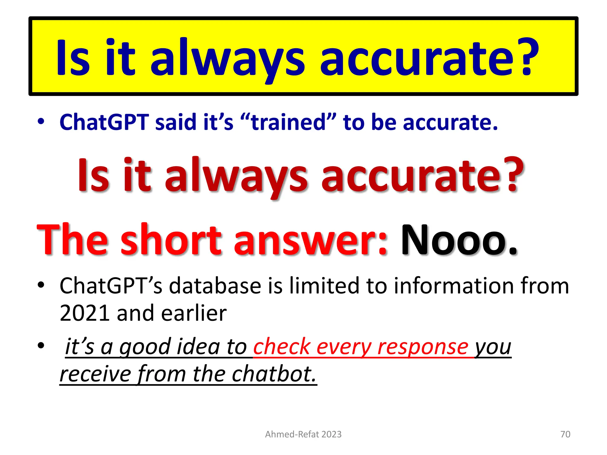 Is it always accurate?
• ChatGPT said it’s “trained” to be accurate.
Is it always accurate?
The short answer: Nooo.
• ChatGPT’s database is limited to information from
2021 and earlier
• it’s a good idea to check every response you
receive from the chatbot.
Ahmed-Refat 2023 70
 