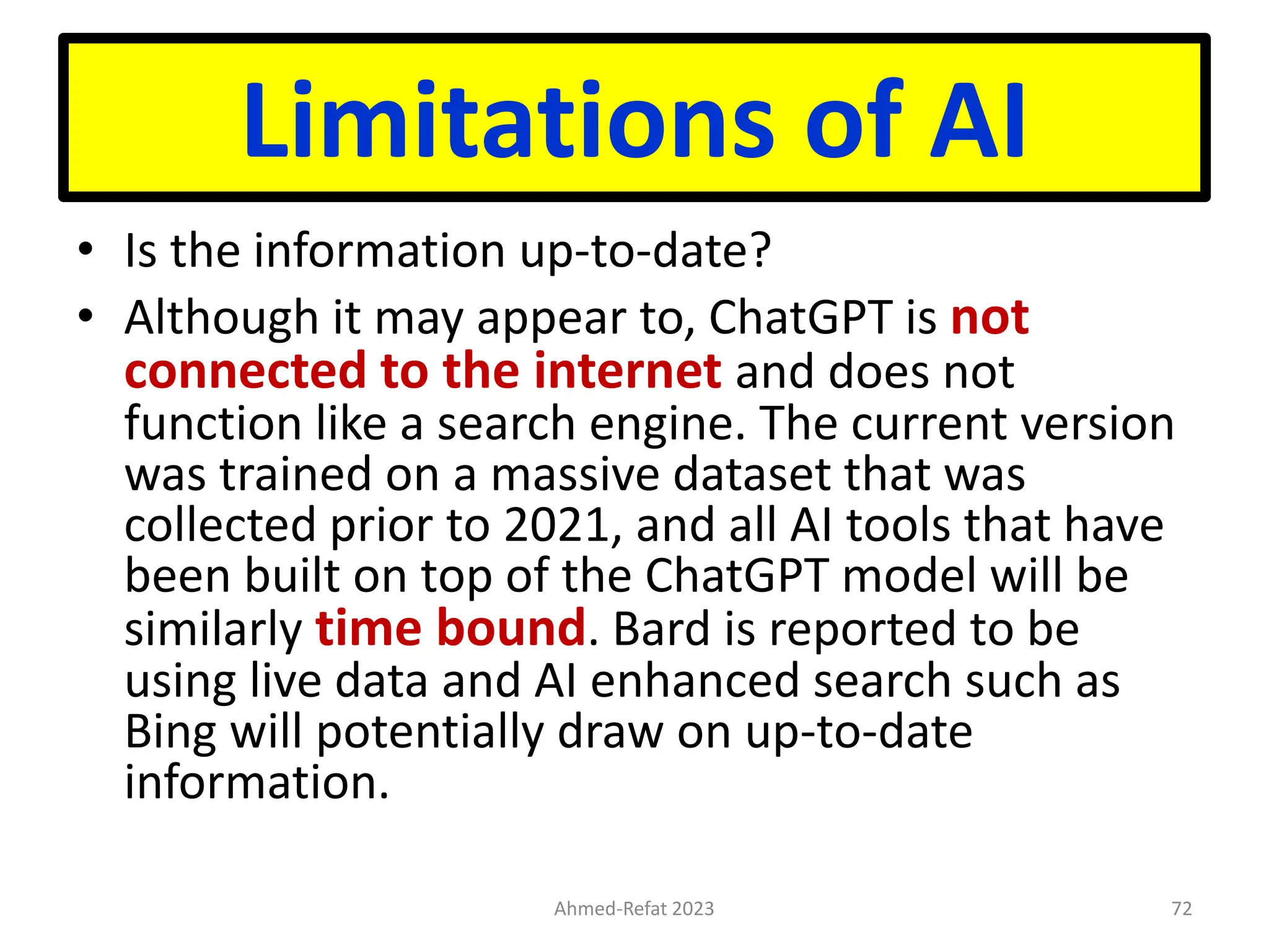 Limitations of AI
• Is the information up-to-date?
• Although it may appear to, ChatGPT is not
connected to the internet and does not
function like a search engine. The current version
was trained on a massive dataset that was
collected prior to 2021, and all AI tools that have
been built on top of the ChatGPT model will be
similarly time bound. Bard is reported to be
using live data and AI enhanced search such as
Bing will potentially draw on up-to-date
information.
Ahmed-Refat 2023 72
 
