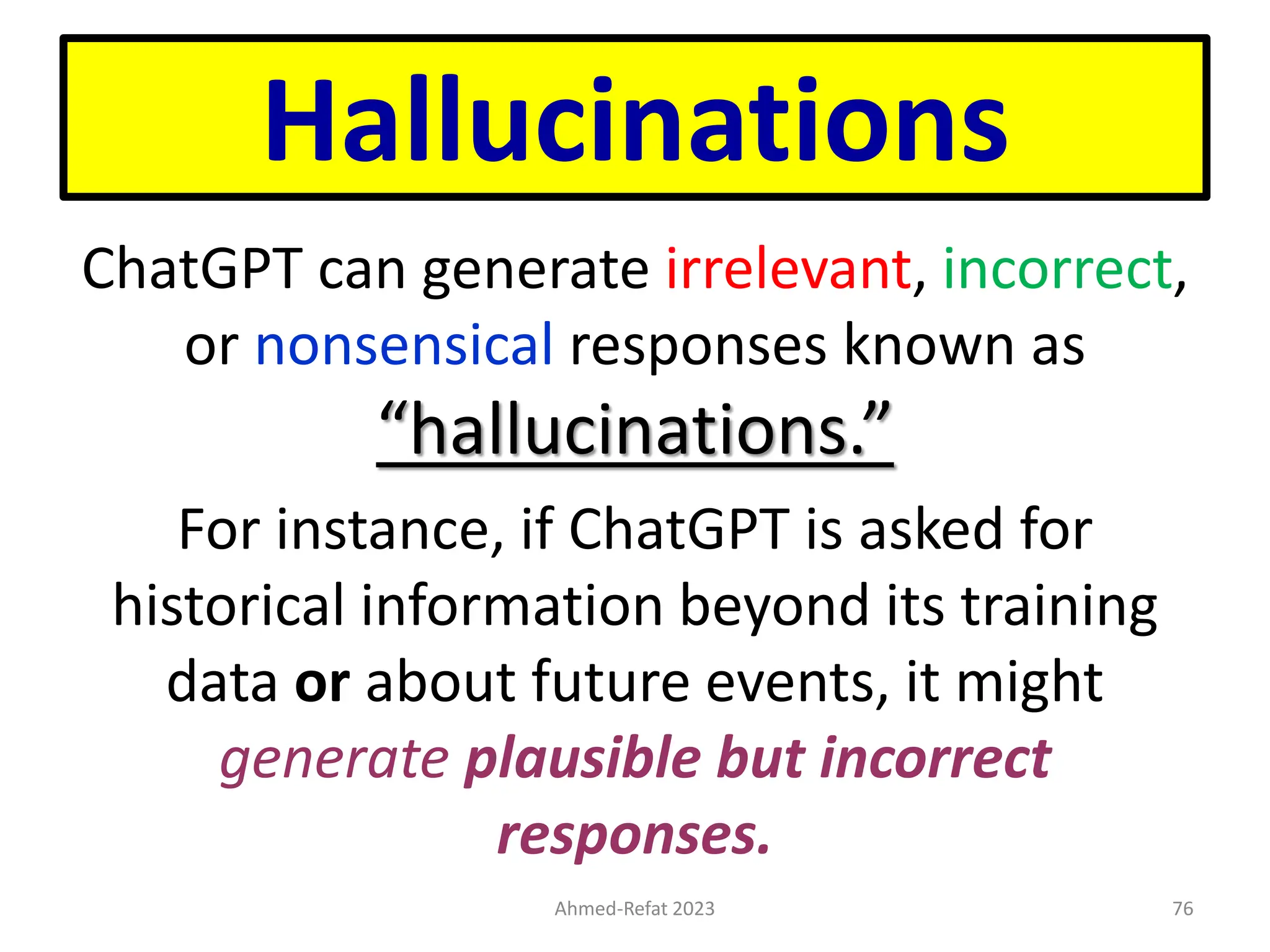 Hallucinations
ChatGPT can generate irrelevant, incorrect,
or nonsensical responses known as
“hallucinations.”
For instance, if ChatGPT is asked for
historical information beyond its training
data or about future events, it might
generate plausible but incorrect
responses.
Ahmed-Refat 2023 76
 