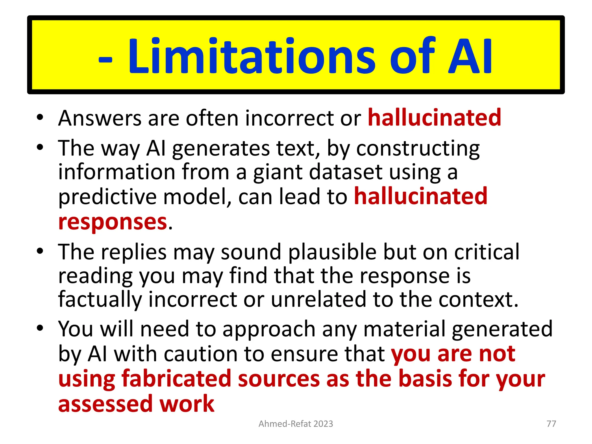 - Limitations of AI
• Answers are often incorrect or hallucinated
• The way AI generates text, by constructing
information from a giant dataset using a
predictive model, can lead to hallucinated
responses.
• The replies may sound plausible but on critical
reading you may find that the response is
factually incorrect or unrelated to the context.
• You will need to approach any material generated
by AI with caution to ensure that you are not
using fabricated sources as the basis for your
assessed work
Ahmed-Refat 2023 77
 