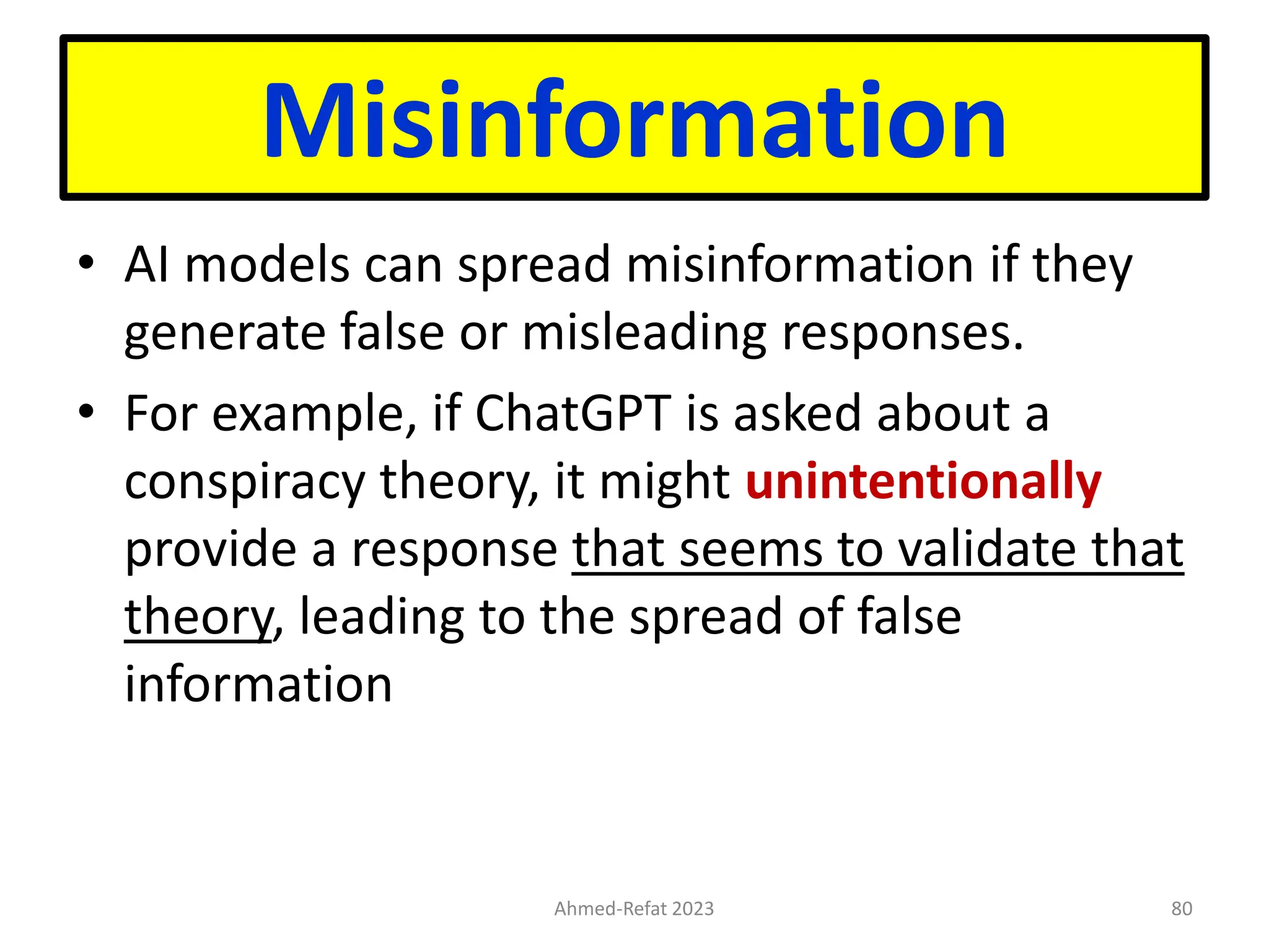 Misinformation
• AI models can spread misinformation if they
generate false or misleading responses.
• For example, if ChatGPT is asked about a
conspiracy theory, it might unintentionally
provide a response that seems to validate that
theory, leading to the spread of false
information
Ahmed-Refat 2023 80
 