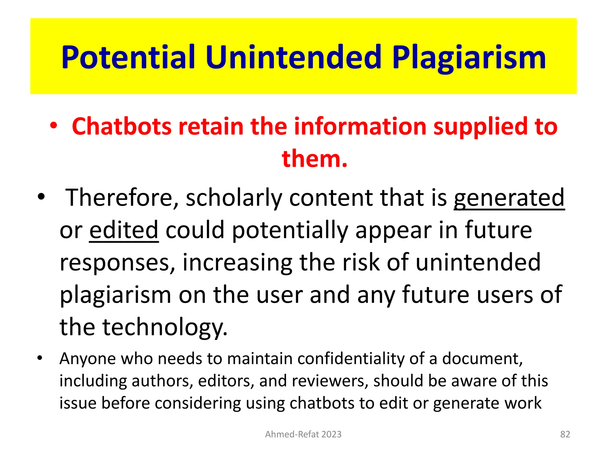 Potential Unintended Plagiarism
• Chatbots retain the information supplied to
them.
• Therefore, scholarly content that is generated
or edited could potentially appear in future
responses, increasing the risk of unintended
plagiarism on the user and any future users of
the technology.
• Anyone who needs to maintain confidentiality of a document,
including authors, editors, and reviewers, should be aware of this
issue before considering using chatbots to edit or generate work
Ahmed-Refat 2023 82
 