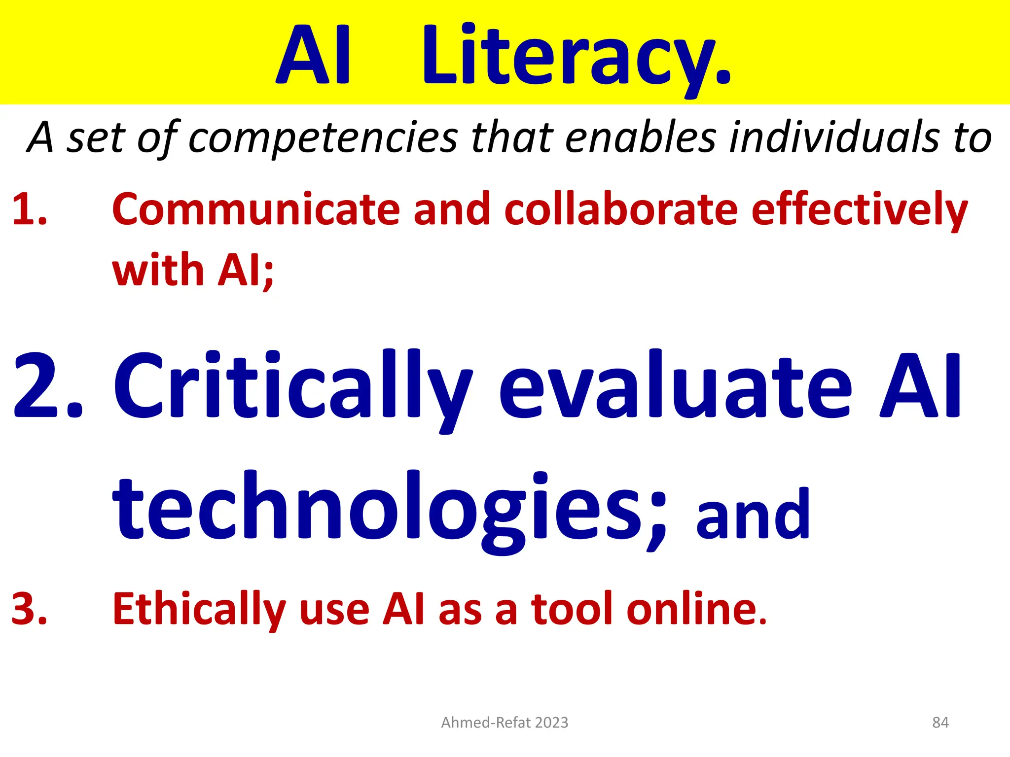 AI Literacy.
A set of competencies that enables individuals to
1. Communicate and collaborate effectively
with AI;
2. Critically evaluate AI
technologies; and
3. Ethically use AI as a tool online.
Ahmed-Refat 2023 84
 