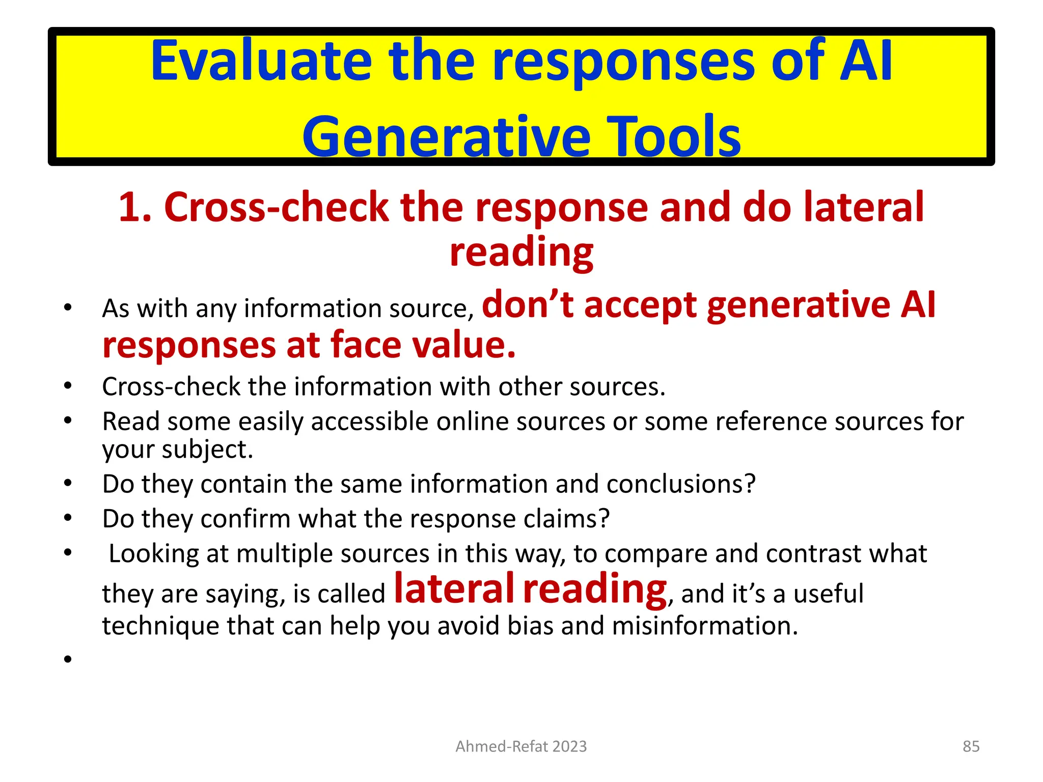 Evaluate the responses of AI
Generative Tools
1. Cross-check the response and do lateral
reading
• As with any information source, don’t accept generative AI
responses at face value.
• Cross-check the information with other sources.
• Read some easily accessible online sources or some reference sources for
your subject.
• Do they contain the same information and conclusions?
• Do they confirm what the response claims?
• Looking at multiple sources in this way, to compare and contrast what
they are saying, is called lateralreading, and it’s a useful
technique that can help you avoid bias and misinformation.
•
Ahmed-Refat 2023 85
 