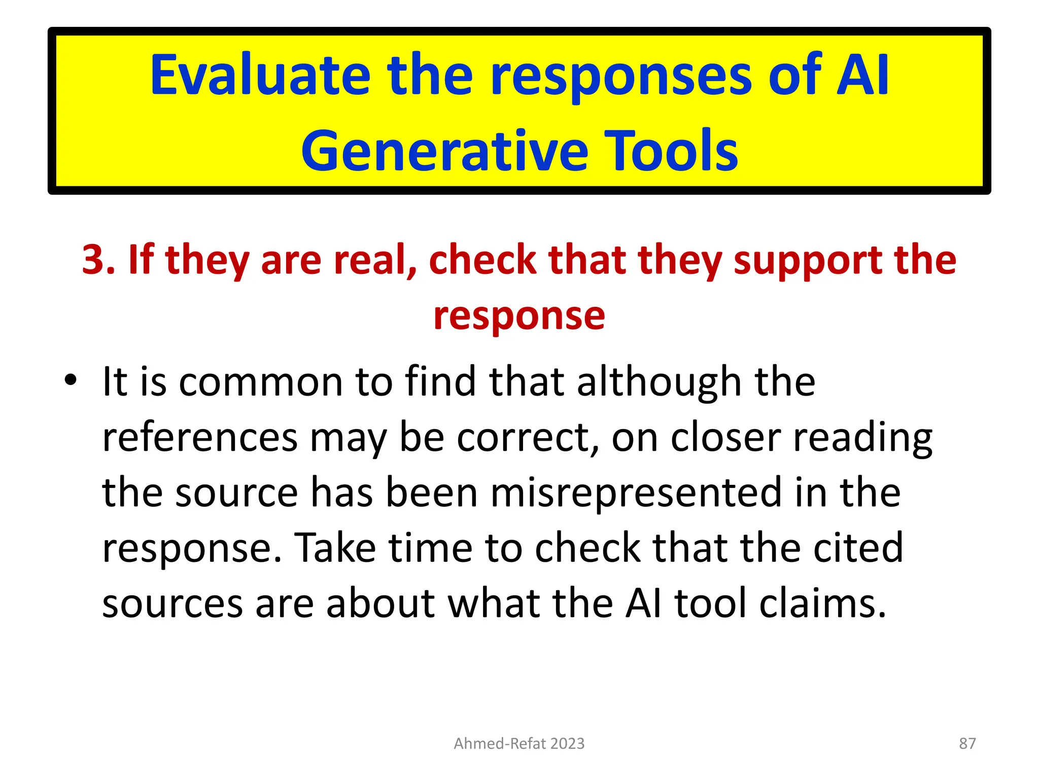 Evaluate the responses of AI
Generative Tools
3. If they are real, check that they support the
response
• It is common to find that although the
references may be correct, on closer reading
the source has been misrepresented in the
response. Take time to check that the cited
sources are about what the AI tool claims.
Ahmed-Refat 2023 87
 