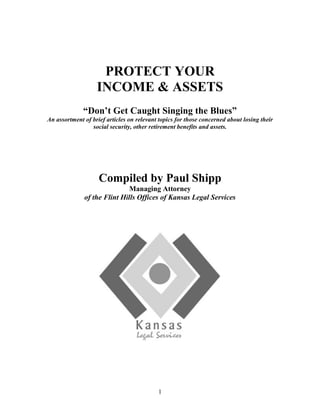 Protect your income & Assets “Don’t Get Caught Singing the Blues” An assortment of brief articles on relevant topics for those concerned about losing their social security, other retirement benefits and assets. Compiled by Paul Shipp Managing Attorney of the Flint Hills Offices of Kansas Legal Services Table of Contents  TOC  
1-3
    Elderly Americans Increase Use of Credit Debt PAGEREF _Toc241306790  4the statistics PAGEREF _Toc241306791  4Chapter 13 Bankruptcy PAGEREF _Toc241306792  5Chapter 7 Bankruptcy PAGEREF _Toc241306793  5The Fair Debt Collection Practices Act PAGEREF _Toc241306794  6What debts are covered? PAGEREF _Toc241306795  6How may a debt collector contact you? PAGEREF _Toc241306796  6Can you stop a collector from contacting you? PAGEREF _Toc241306797  6May a debt collector contact third parties? PAGEREF _Toc241306798  6What must the collector tell you about the debt? PAGEREF _Toc241306799  7May a debt collector continue to contact you if you believe you do not owe money? PAGEREF _Toc241306800  7What types of debt collection practices are prohibited under the Act? PAGEREF _Toc241306801  7Protect Your Social Security PAGEREF _Toc241306802  8A sad story PAGEREF _Toc241306803  9Federal law protects your social security income PAGEREF _Toc241306804  9What can I do? PAGEREF _Toc241306805  9Kansas Law protects other assets from creditors PAGEREF _Toc241306806  10Real Estate PAGEREF _Toc241306807  10Personal Property PAGEREF _Toc241306808  10Insurance & Annuities PAGEREF _Toc241306809  10Pensions & Retirement Plans PAGEREF _Toc241306810  11Public Benefits & Entitlements PAGEREF _Toc241306811  11Beware of Financial Exploitation PAGEREF _Toc241306812  11Who are the exploiters? PAGEREF _Toc241306813  11Banks sometimes don’t report exploitation for fear of being sued PAGEREF _Toc241306814  11If it sounds too good to be true, it’s not PAGEREF _Toc241306815  12Protect your identity check your credit report PAGEREF _Toc241306816  13Elder Abuse; More Likely to Occur In the Home PAGEREF _Toc241306817  13Institutional abuse is rare PAGEREF _Toc241306818  14Abuse in the home is more common PAGEREF _Toc241306819  14An example of abuse in the home PAGEREF _Toc241306820  14Your Remedies! PAGEREF _Toc241306821  15APPENDIX PAGEREF _Toc241306822  17Letter to Creditor PAGEREF _Toc241306823  18AFFIDAVIT AND NOTICE TO JUDGEMENT CREDITORTHAT ONLY INCOME IS SOCIAL SECURITY PAGEREF _Toc241306825  19 Elderly Americans Increase Use of Credit Debt According to AARP, there has been and will continue to be a dramatic increase in the number of elderly filing for bankruptcy. A reason for the increase in bankruptcy filing among the elderly revolves around the standard of living and how much longer the elderly are living.  In other words, even though the physical well being of most elderly Americans has improved, one of the direct results has been a significant decrease in the overall financial health of older Americans, as more money is needed over a longer period of time. the statistics Most elderly who file for bankruptcy have two main characteristics: 1) very low incomes and 2) substantial credit card debt.  Many who fit into the category are widows living alone whose main source of income is Social Security; about 50% of those described own their homes.  The most shocking statistic is that only about five percent reported medical bills as part of their debt.  This means that the elderly are taking on more and more unsecured debt to make ends meet.  One study illustrated that in the previous decade there was a 217% increase in the amount of credit card debt in the elder population, thus an increase in bankruptcy filings.  Some have speculated that with the change in financial regulations requiring credit card companies to require its clients to pay at least 4% of the balance owed on their debt instead of the usual 2% means that some Americans will have credit card minimum payments double.  If a widow is living on a fixed income and can only afford to pay $40 (2%) per month on a $2,000 balance, she will soon find herself in financial straits when the minimum payment increases to 4% of $2,000, or $80 per month.  Fortunately, the new requirement to pay 4% instead of 2% of unsecured, outstanding balances will cause balances to go down more quickly and the doubled payment will decrease over time, so long as it is paid on time for a few months.  Some fear that with the changes in minimum payments, that bankruptcy filing will continue to increase, and coupling that with the recent changes in bankruptcy law that it will be more difficult for the elderly to file for bankruptcy, and get out of the quagmire. The Bankruptcy Abuse Prevention and Consumer Protection Act of 2005 changed bankruptcy law.  The act went into effect on October 17, 2005.  Before the act was signed into law many criticized the Bush administration, arguing that low-income, elderly persons with high medical costs would be hard hit by the new means test required under the new law. The AARP provided a publication for Elder Advocates and concluded that the criticisms were unfounded after a 
careful analysis
 of the act. The only persons affected under the new bankruptcy law will be those who have incomes above their state's median income, and they will be required to pass a means test before being allowed to declare bankruptcy; otherwise bankruptcy continues to be a viable option.  There are primarily two types of bankruptcy available to consumers, Chapter 13 and Chapter 7; Chapter 11 bankruptcy is usually used only for businesses. Chapter 13 Bankruptcy Chapter 13, which has also been known as a wage earner's plan, is used by about 25% of consumers. In Chapter 13 consumers work out a periodic payment plan with their creditors to pay off their debts, or at least substantial portions of the debt. Generally the creditors expect to get more than they would have received from the debtor's estate if the debtor had sought a complete liquidation under Chapter 7 Bankruptcy.  One of the important benefits of Chapter 13 is that the debtor generally can continue to live in his or her home so long as the debtor complies with the terms of the Chapter 13 arrangement. If the debtor fails to comply, the Court treats the matter as Chapter 7 liquidation. The disadvantage of Chapter 13 to the debtor is that the debts can linger for years, burdening future income. Chapter 7 Bankruptcy Chapter 7 is the bankruptcy provision most frequently used by individuals. It involves the complete liquidation of a debtor's property, with the proceeds used to pay off the debts. However, the debtor can retain certain property that is specifically 
exempt
 under his choice of Federal law or her State's law, such as tools of one's trade, limited equity in a car and house, and some personal effects.  If you use Chapter 7, you may lose your home (depending on your state) but it does enable you to get out from under the burden of debt more quickly.  The secret is to beware of the pitfall of unsecured debt and avoid it like the plague, however, if you find yourself in financial straits, be aware that bankruptcy is still an option. The Fair Debt Collection Practices Act If you have bad debts you still have rights. Your creditors must still treat you with dignity and respect. Your creditors are required to follow the rule of law in collecting any debt that is owed. The Fair Debt Collection Practices Act prohibits debt collectors and collection attorneys from using undue harassment and other unethical practices when collecting a bad debt.   What debts are covered? Personal, family, and household debts are covered under the Act. This includes money owed for the purchase of an automobile, for medical care, or for credit cards. The Act does not cover debts owed to the government, such as taxes. It also does not apply to spousal or child support in family law cases. How may a debt collector contact you? A collector may contact you in person, by mail, telephone, or fax.  However, a debt collector may not contact you at unreasonable times or places, such as before 8 a.m. or after 9 p.m., unless you agree. A debt collector also may not contact you at work if the collector knows that your employer disapproves. Can you stop a collector from contacting you? You can stop a collector from contacting you by writing a letter (example is included in this packet in the appendix) to the collection agency telling them to stop. Once the agency receives your letter, they may not contact you again except to say there will be no further contact. The agency may notify you if the debt collector or the creditor intends to take some specific action, like selling the debt or bringing a law suit to seek a legal judgment against you. May a debt collector contact third parties? If you have an attorney, the debt collector may not contact anyone other than your attorney. If you do not have an attorney, a collector may contact other people, but only to find out where you live and work. Collectors usually are prohibited from contacting such permissible third parties more than once. In most cases, the collector may not tell anyone other than you and your attorney that you owe money. What must the collector tell you about the debt? Within five days after you are first contacted, the collector must send you a written notice telling you the amount of money you owe; the name of the creditor to whom you owe the money; and what action to take if you believe you do not owe the money. May a debt collector continue to contact you if you believe you do not owe money? A collector may not contact you if, within 30 days after you are first contacted, you send the collection agency a letter stating you do not owe money. However, a collector can renew collection activities if you are sent proof of the debt, such as a copy of a bill for the amount owed. What types of debt collection practices are prohibited under the Act? ,[object Object]
