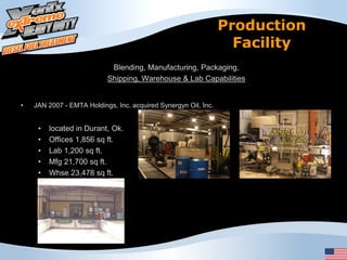 Production
                                                                   Facility
                            Blending, Manufacturing, Packaging,
                           Shipping, Warehouse & Lab Capabilities


•   JAN 2007 - EMTA Holdings, Inc. acquired Synergyn Oil, Inc.


     •   located in Durant, Ok.
     •   Offices 1,856 sq ft.
     •   Lab 1,200 sq ft.
     •   Mfg 21,700 sq ft.
     •   Whse 23,478 sq ft.
 