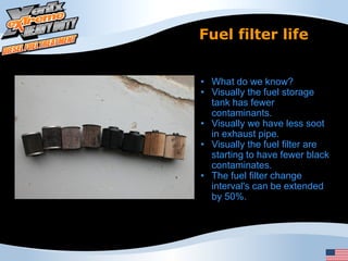 Fuel filter life


• What do we know?
• Visually the fuel storage
  tank has fewer
  contaminants.
• Visually we have less soot
  in exhaust pipe.
• Visually the fuel filter are
  starting to have fewer black
  contaminates.
• The fuel filter change
  interval's can be extended
  by 50%.
 
