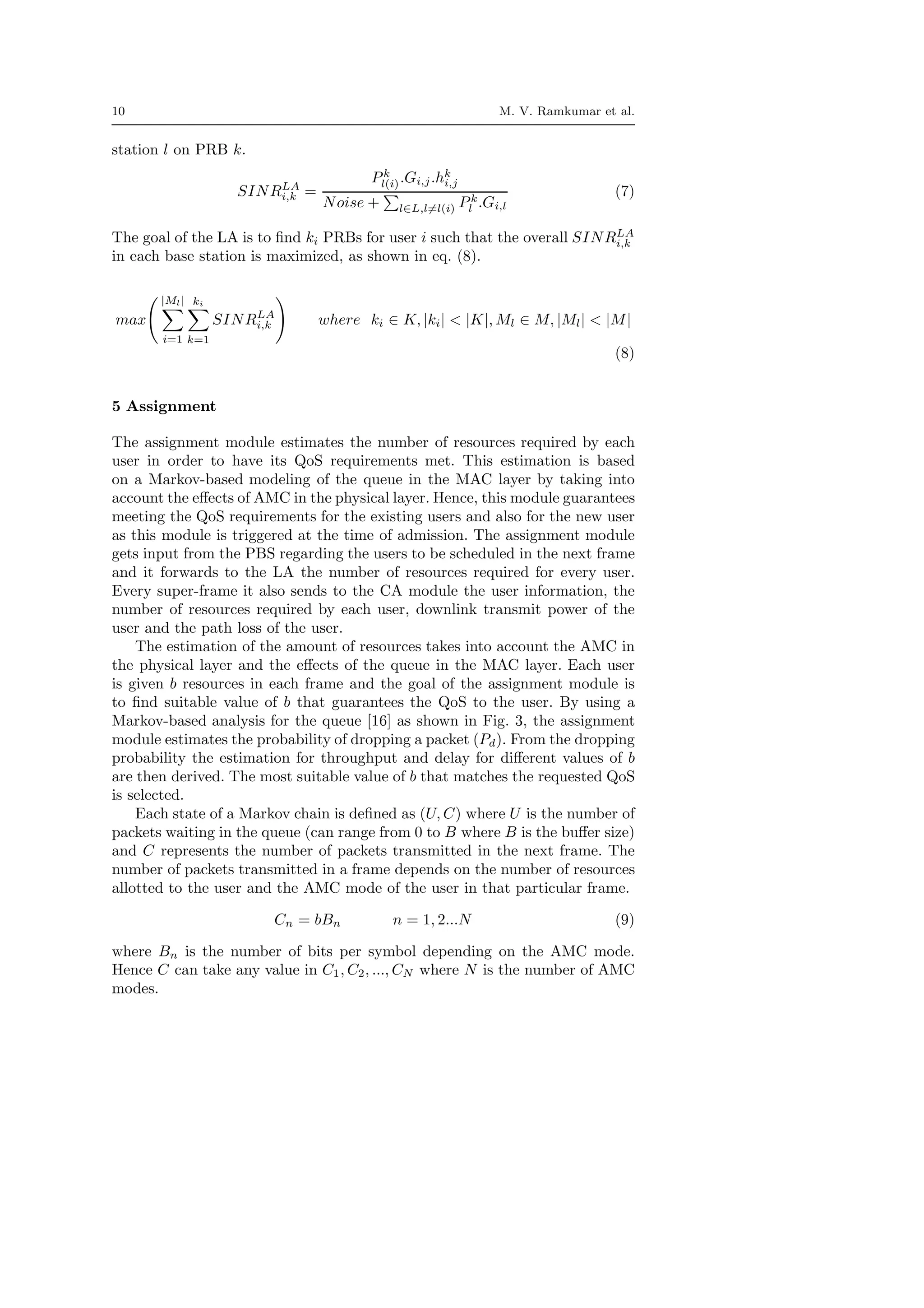 10 M. V. Ramkumar et al.
station l on PRB k.
SINRLA
i,k =
Pk
l(i).Gi,j.hk
i,j
Noise + l∈L,l=l(i) Pk
l .Gi,l
(7)
The goal of the LA is to ﬁnd ki PRBs for user i such that the overall SINRLA
i,k
in each base station is maximized, as shown in eq. (8).
max
|Ml|
i=1
ki
k=1
SINRLA
i,k where ki ∈ K, |ki| < |K|, Ml ∈ M, |Ml| < |M|
(8)
5 Assignment
The assignment module estimates the number of resources required by each
user in order to have its QoS requirements met. This estimation is based
on a Markov-based modeling of the queue in the MAC layer by taking into
account the eﬀects of AMC in the physical layer. Hence, this module guarantees
meeting the QoS requirements for the existing users and also for the new user
as this module is triggered at the time of admission. The assignment module
gets input from the PBS regarding the users to be scheduled in the next frame
and it forwards to the LA the number of resources required for every user.
Every super-frame it also sends to the CA module the user information, the
number of resources required by each user, downlink transmit power of the
user and the path loss of the user.
The estimation of the amount of resources takes into account the AMC in
the physical layer and the eﬀects of the queue in the MAC layer. Each user
is given b resources in each frame and the goal of the assignment module is
to ﬁnd suitable value of b that guarantees the QoS to the user. By using a
Markov-based analysis for the queue [16] as shown in Fig. 3, the assignment
module estimates the probability of dropping a packet (Pd). From the dropping
probability the estimation for throughput and delay for diﬀerent values of b
are then derived. The most suitable value of b that matches the requested QoS
is selected.
Each state of a Markov chain is deﬁned as (U, C) where U is the number of
packets waiting in the queue (can range from 0 to B where B is the buﬀer size)
and C represents the number of packets transmitted in the next frame. The
number of packets transmitted in a frame depends on the number of resources
allotted to the user and the AMC mode of the user in that particular frame.
Cn = bBn n = 1, 2...N (9)
where Bn is the number of bits per symbol depending on the AMC mode.
Hence C can take any value in C1, C2, ..., CN where N is the number of AMC
modes.
 
