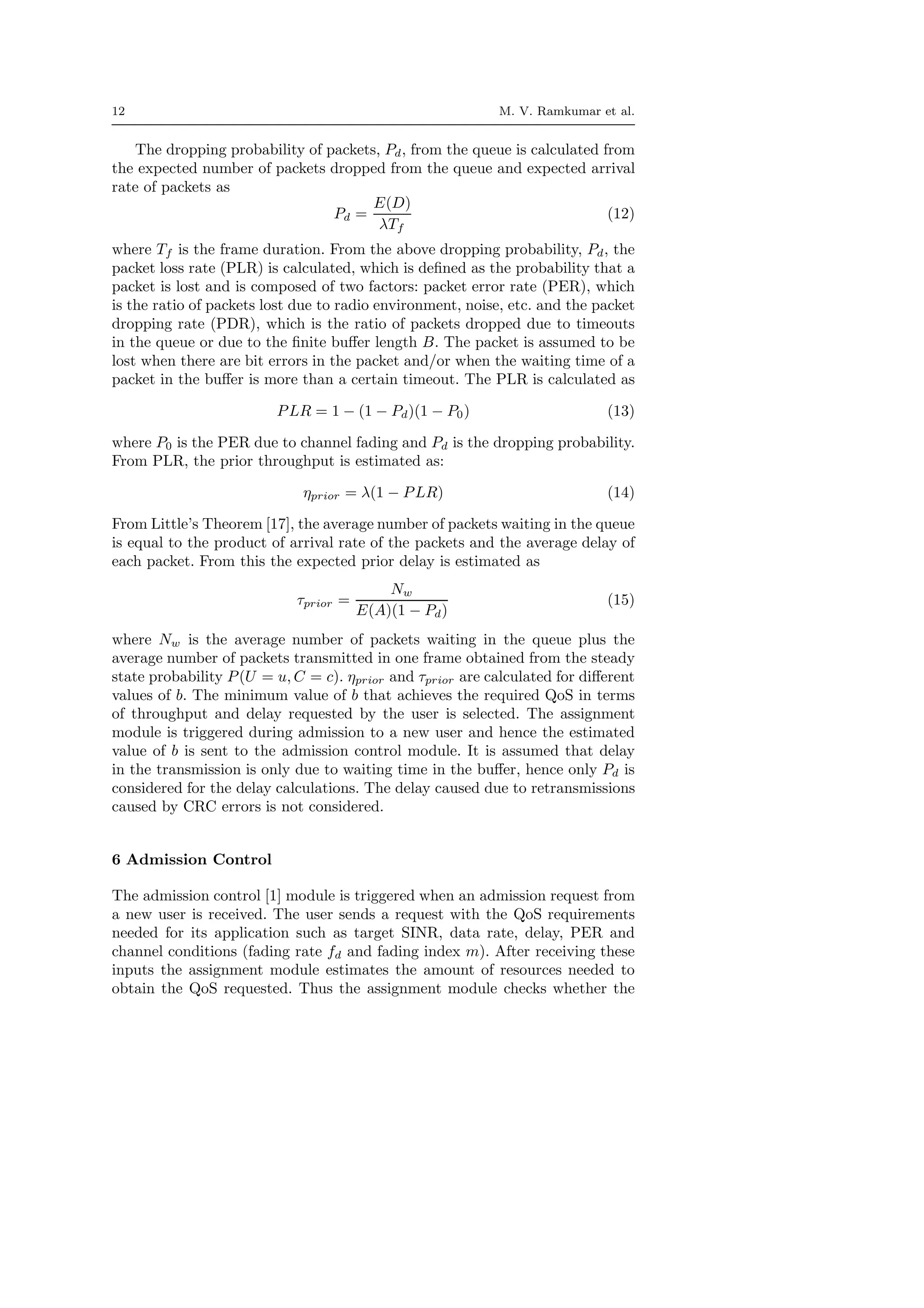 12 M. V. Ramkumar et al.
The dropping probability of packets, Pd, from the queue is calculated from
the expected number of packets dropped from the queue and expected arrival
rate of packets as
Pd =
E(D)
λTf
(12)
where Tf is the frame duration. From the above dropping probability, Pd, the
packet loss rate (PLR) is calculated, which is deﬁned as the probability that a
packet is lost and is composed of two factors: packet error rate (PER), which
is the ratio of packets lost due to radio environment, noise, etc. and the packet
dropping rate (PDR), which is the ratio of packets dropped due to timeouts
in the queue or due to the ﬁnite buﬀer length B. The packet is assumed to be
lost when there are bit errors in the packet and/or when the waiting time of a
packet in the buﬀer is more than a certain timeout. The PLR is calculated as
PLR = 1 − (1 − Pd)(1 − P0) (13)
where P0 is the PER due to channel fading and Pd is the dropping probability.
From PLR, the prior throughput is estimated as:
ηprior = λ(1 − PLR) (14)
From Little’s Theorem [17], the average number of packets waiting in the queue
is equal to the product of arrival rate of the packets and the average delay of
each packet. From this the expected prior delay is estimated as
τprior =
Nw
E(A)(1 − Pd)
(15)
where Nw is the average number of packets waiting in the queue plus the
average number of packets transmitted in one frame obtained from the steady
state probability P(U = u, C = c). ηprior and τprior are calculated for diﬀerent
values of b. The minimum value of b that achieves the required QoS in terms
of throughput and delay requested by the user is selected. The assignment
module is triggered during admission to a new user and hence the estimated
value of b is sent to the admission control module. It is assumed that delay
in the transmission is only due to waiting time in the buﬀer, hence only Pd is
considered for the delay calculations. The delay caused due to retransmissions
caused by CRC errors is not considered.
6 Admission Control
The admission control [1] module is triggered when an admission request from
a new user is received. The user sends a request with the QoS requirements
needed for its application such as target SINR, data rate, delay, PER and
channel conditions (fading rate fd and fading index m). After receiving these
inputs the assignment module estimates the amount of resources needed to
obtain the QoS requested. Thus the assignment module checks whether the
 