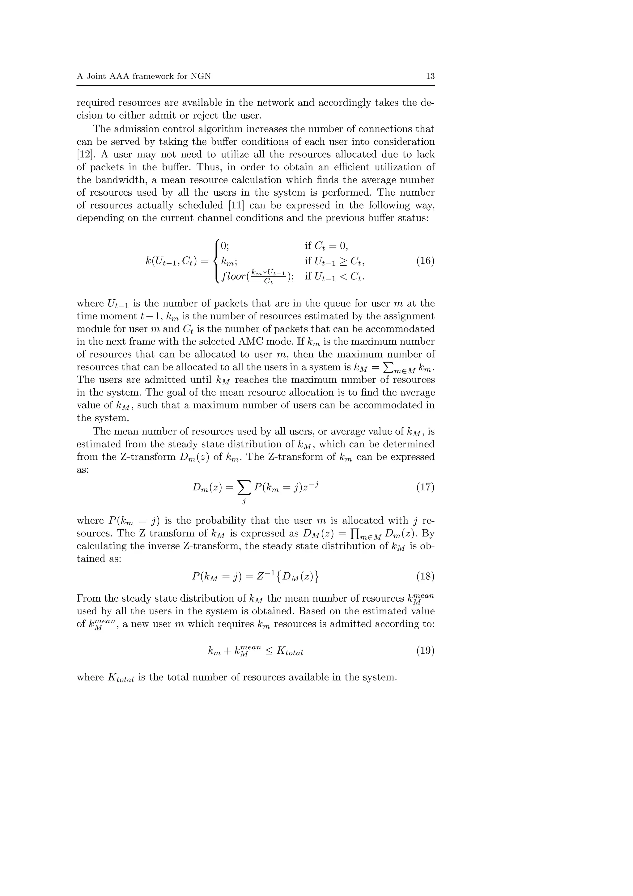 A Joint AAA framework for NGN 13
required resources are available in the network and accordingly takes the de-
cision to either admit or reject the user.
The admission control algorithm increases the number of connections that
can be served by taking the buﬀer conditions of each user into consideration
[12]. A user may not need to utilize all the resources allocated due to lack
of packets in the buﬀer. Thus, in order to obtain an eﬃcient utilization of
the bandwidth, a mean resource calculation which ﬁnds the average number
of resources used by all the users in the system is performed. The number
of resources actually scheduled [11] can be expressed in the following way,
depending on the current channel conditions and the previous buﬀer status:
k(Ut−1, Ct) =



0; if Ct = 0,
km; if Ut−1 ≥ Ct,
floor(km∗Ut−1
Ct
); if Ut−1 < Ct.
(16)
where Ut−1 is the number of packets that are in the queue for user m at the
time moment t−1, km is the number of resources estimated by the assignment
module for user m and Ct is the number of packets that can be accommodated
in the next frame with the selected AMC mode. If km is the maximum number
of resources that can be allocated to user m, then the maximum number of
resources that can be allocated to all the users in a system is kM = m∈M km.
The users are admitted until kM reaches the maximum number of resources
in the system. The goal of the mean resource allocation is to ﬁnd the average
value of kM , such that a maximum number of users can be accommodated in
the system.
The mean number of resources used by all users, or average value of kM , is
estimated from the steady state distribution of kM , which can be determined
from the Z-transform Dm(z) of km. The Z-transform of km can be expressed
as:
Dm(z) =
j
P(km = j)z−j
(17)
where P(km = j) is the probability that the user m is allocated with j re-
sources. The Z transform of kM is expressed as DM (z) = m∈M Dm(z). By
calculating the inverse Z-transform, the steady state distribution of kM is ob-
tained as:
P(kM = j) = Z−1
DM (z) (18)
From the steady state distribution of kM the mean number of resources kmean
M
used by all the users in the system is obtained. Based on the estimated value
of kmean
M , a new user m which requires km resources is admitted according to:
km + kmean
M ≤ Ktotal (19)
where Ktotal is the total number of resources available in the system.
 