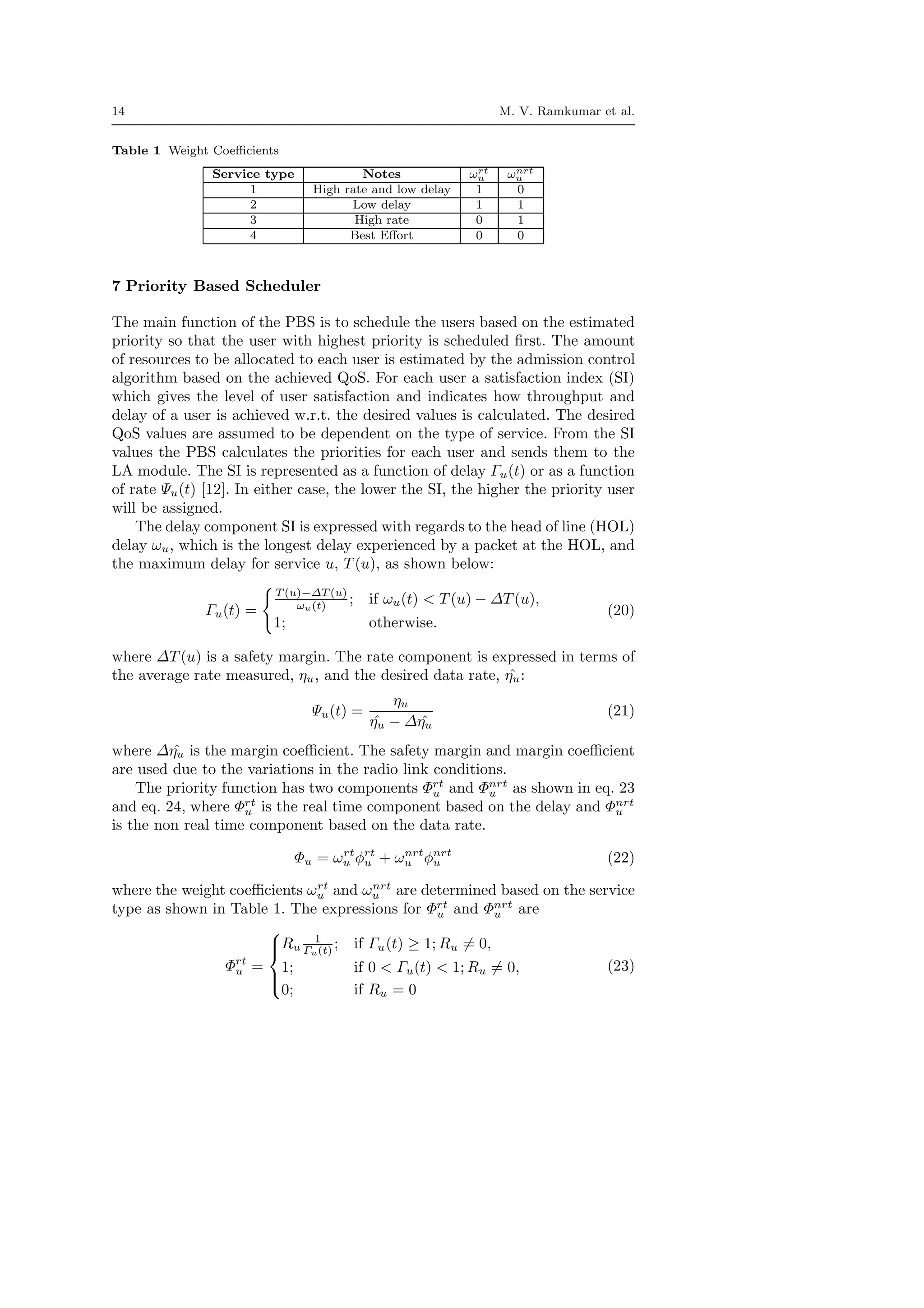 14 M. V. Ramkumar et al.
Table 1 Weight Coeﬃcients
Service type Notes ωrt
u ωnrt
u
1 High rate and low delay 1 0
2 Low delay 1 1
3 High rate 0 1
4 Best Eﬀort 0 0
7 Priority Based Scheduler
The main function of the PBS is to schedule the users based on the estimated
priority so that the user with highest priority is scheduled ﬁrst. The amount
of resources to be allocated to each user is estimated by the admission control
algorithm based on the achieved QoS. For each user a satisfaction index (SI)
which gives the level of user satisfaction and indicates how throughput and
delay of a user is achieved w.r.t. the desired values is calculated. The desired
QoS values are assumed to be dependent on the type of service. From the SI
values the PBS calculates the priorities for each user and sends them to the
LA module. The SI is represented as a function of delay Γu(t) or as a function
of rate Ψu(t) [12]. In either case, the lower the SI, the higher the priority user
will be assigned.
The delay component SI is expressed with regards to the head of line (HOL)
delay ωu, which is the longest delay experienced by a packet at the HOL, and
the maximum delay for service u, T (u), as shown below:
Γu(t) =
T (u)−∆T (u)
ωu(t) ; if ωu(t) < T (u) − ∆T (u),
1; otherwise.
(20)
where ∆T (u) is a safety margin. The rate component is expressed in terms of
the average rate measured, ηu, and the desired data rate, ˆηu:
Ψu(t) =
ηu
ˆηu − ∆ ˆηu
(21)
where ∆ ˆηu is the margin coeﬃcient. The safety margin and margin coeﬃcient
are used due to the variations in the radio link conditions.
The priority function has two components Φrt
u and Φnrt
u as shown in eq. 23
and eq. 24, where Φrt
u is the real time component based on the delay and Φnrt
u
is the non real time component based on the data rate.
Φu = ωrt
u φrt
u + ωnrt
u φnrt
u (22)
where the weight coeﬃcients ωrt
u and ωnrt
u are determined based on the service
type as shown in Table 1. The expressions for Φrt
u and Φnrt
u are
Φrt
u =



Ru
1
Γu(t) ; if Γu(t) ≥ 1; Ru = 0,
1; if 0 < Γu(t) < 1; Ru = 0,
0; if Ru = 0
(23)
 