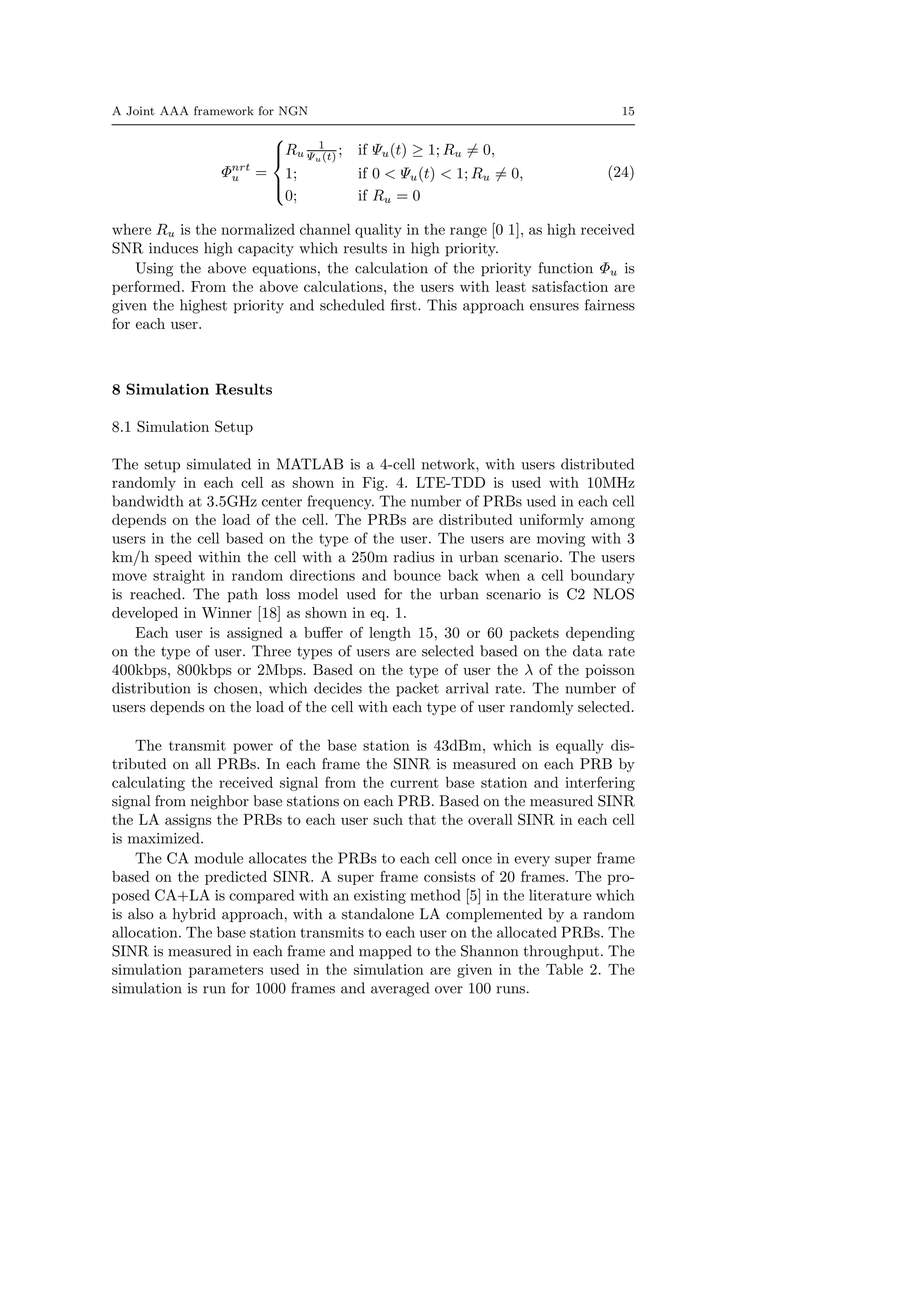 A Joint AAA framework for NGN 15
Φnrt
u =



Ru
1
Ψu(t) ; if Ψu(t) ≥ 1; Ru = 0,
1; if 0 < Ψu(t) < 1; Ru = 0,
0; if Ru = 0
(24)
where Ru is the normalized channel quality in the range [0 1], as high received
SNR induces high capacity which results in high priority.
Using the above equations, the calculation of the priority function Φu is
performed. From the above calculations, the users with least satisfaction are
given the highest priority and scheduled ﬁrst. This approach ensures fairness
for each user.
8 Simulation Results
8.1 Simulation Setup
The setup simulated in MATLAB is a 4-cell network, with users distributed
randomly in each cell as shown in Fig. 4. LTE-TDD is used with 10MHz
bandwidth at 3.5GHz center frequency. The number of PRBs used in each cell
depends on the load of the cell. The PRBs are distributed uniformly among
users in the cell based on the type of the user. The users are moving with 3
km/h speed within the cell with a 250m radius in urban scenario. The users
move straight in random directions and bounce back when a cell boundary
is reached. The path loss model used for the urban scenario is C2 NLOS
developed in Winner [18] as shown in eq. 1.
Each user is assigned a buﬀer of length 15, 30 or 60 packets depending
on the type of user. Three types of users are selected based on the data rate
400kbps, 800kbps or 2Mbps. Based on the type of user the λ of the poisson
distribution is chosen, which decides the packet arrival rate. The number of
users depends on the load of the cell with each type of user randomly selected.
The transmit power of the base station is 43dBm, which is equally dis-
tributed on all PRBs. In each frame the SINR is measured on each PRB by
calculating the received signal from the current base station and interfering
signal from neighbor base stations on each PRB. Based on the measured SINR
the LA assigns the PRBs to each user such that the overall SINR in each cell
is maximized.
The CA module allocates the PRBs to each cell once in every super frame
based on the predicted SINR. A super frame consists of 20 frames. The pro-
posed CA+LA is compared with an existing method [5] in the literature which
is also a hybrid approach, with a standalone LA complemented by a random
allocation. The base station transmits to each user on the allocated PRBs. The
SINR is measured in each frame and mapped to the Shannon throughput. The
simulation parameters used in the simulation are given in the Table 2. The
simulation is run for 1000 frames and averaged over 100 runs.
 